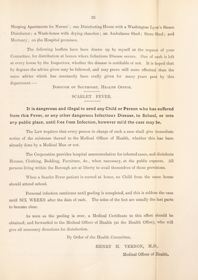 Sleeping Apartments for Nurses’ ; one Disinfecting House with a Washington Lyon’s Steam Disinfector; a Wash-house with drying chamber; an Ambulance Shed; Store Shed; and Mortuary ; on the Hospital premises. The following leaflets have been drawn up by myself at the request of your Committee, for distribution at homes where Infectious Disease occurs. One of each is left at every house by the Inspectors, whether the disease is notifiable or not. It is hoped that by degrees the advice given may be followed, and may prove still more effectual than the same advice which has constantly been orally given for many years past by this department :— Borough of Southport, Health Office. SCABLET EEVEB. It is dangerous and illegal to send any Child or Person who has suffered from this Fever, or any other dangerous Infectious Disease, to School, or into any public place, until free from Infection, however mild the case may be. The Law requires that every person in charge of such a case shall give immediate notice of the existence thereof to the Medical Officer of Health, whether this has been already done by a Medical Man or not. The Corporation provides hospital accommodation for infected cases, and disinfects Houses, Clothing, Bedding, Furniture, &c., when necessary, at the public expense. All persons living within the Borough are at liberty to avail themselves of these provisions. When a Scarlet Fever patient is nursed at home, no Child from the same house should attend school. Personal infection continues until peeling is completed, and this is seldom the case until SIX WEEKS after the date of rash. The soles of the feet are usually the last parts to become clear. As soon as the peeling is over, a Medical Certificate to this effect should be obtained, and forwarded to the Medical Officer of Health (at the Health Office), who will give all necessary directions for disinfection. By Order of the Health Committee. HENBY H. YEBNON, M.D., Medical Officer of Health.
