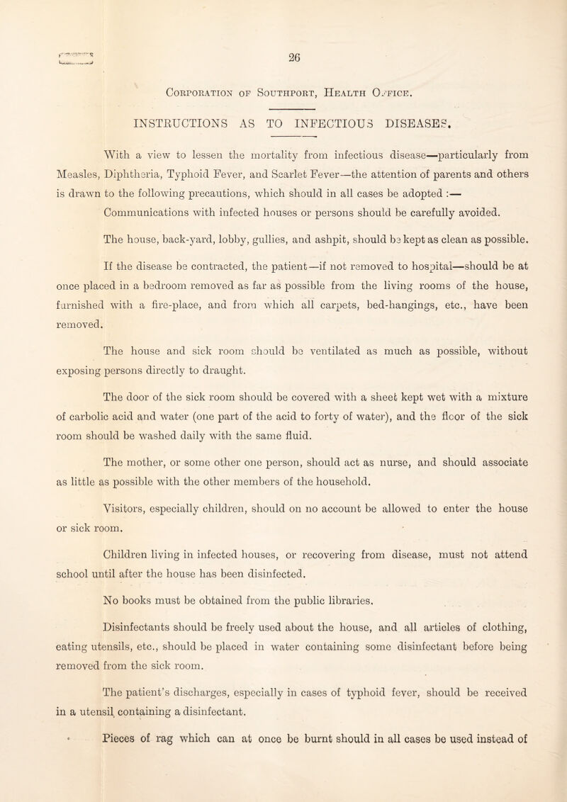 Corporation of Southport, Health Office. INSTBUCTIONS AS TO INFECTIOUS DISEASES. With a view to lessen the mortality from infectious disease—particularly from Measles, Diphtheria, Typhoid Fever, and Scarlet Fever—the attention of parents and others is drawn to the following precautions, which should in all cases be adopted :— Communications with infected houses or persons should be carefully avoided. The house, back-yard, lobby, gullies, and ashpit, should be kept as clean as possible. If the disease be contracted, the patient—if not removed to hospital—should be at once placed in a bedroom removed as far as possible from the living rooms of the house, furnished with a fire-place, and from which all carpets, bed-hangings, etc., have been removed. The house and sick room should be ventilated as much as possible, without exposing persons directly to draught. The door of the sick room should be covered with a sheet kept wet with a mixture of carbolic acid and water (one part of the acid to forty of water), and the floor of the sick room should be washed daily with the same fluid. The mother, or some other one person, should act as nurse, and should associate as little as possible with the other members of the household. Visitors, especially children, should on no account be allowed to enter the house or sick room. Children living in infected houses, or recovering from disease, must not attend school until after the house has been disinfected. No books must be obtained from the public libraries. Disinfectants should be freely used about the house, and all articles of clothing, eating utensils, etc., should be placed in wTater containing some disinfectant before being removed from the sick room. The patient’s discharges, especially in cases of typhoid fever, should be received in a utensil containing a disinfectant. • Pieces of rag which can at once be burnt should in all cases be used instead of