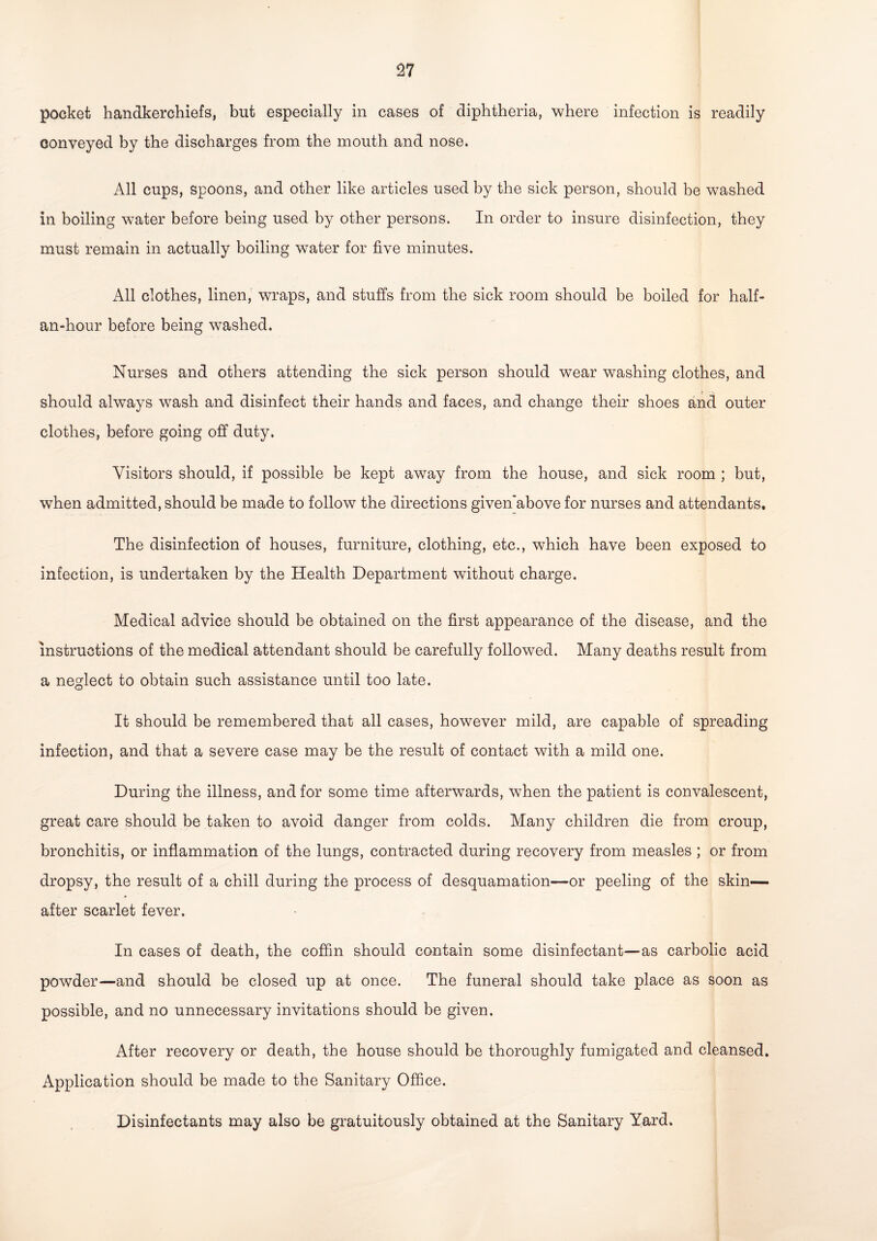 pocket handkerchiefs, but especially in cases of diphtheria, where infection is readily conveyed by the discharges from the mouth and nose. All cups, spoons, and other like articles used by the sick person, should be washed in boiling water before being used by other persons. In order to insure disinfection, they must remain in actually boiling water for five minutes. All clothes, linen, wraps, and stuffs from the sick room should be boiled for half- an-hour before being washed. Nurses and others attending the sick person should wear washing clothes, and should always wash and disinfect their hands and faces, and change their shoes and outer clothes, before going off duty. Visitors should, if possible be kept away from the house, and sick room ; but, when admitted, should be made to follow the directions given’above for nurses and attendants. The disinfection of houses, furniture, clothing, etc., which have been exposed to infection, is undertaken by the Health Department without charge. Medical advice should be obtained on the first appearance of the disease, and the instructions of the medical attendant should be carefully followed. Many deaths result from a neglect to obtain such assistance until too late. It should be remembered that all cases, however mild, are capable of spreading infection, and that a severe case may be the result of contact with a mild one. During the illness, and for some time afterwards, when the patient is convalescent, great care should be taken to avoid danger from colds. Many children die from croup, bronchitis, or inflammation of the lungs, contracted during recovery from measles ; or from dropsy, the result of a chill during the process of desquamation—or peeling of the skin— after scarlet fever. In cases of death, the coffin should contain some disinfectant—as carbolic acid powder—and should be closed up at once. The funeral should take place as soon as possible, and no unnecessary invitations should be given. After recovery or death, the house should be thoroughly fumigated and cleansed. Application should be made to the Sanitary Office. Disinfectants may also be gratuitously obtained at the Sanitary Yard.