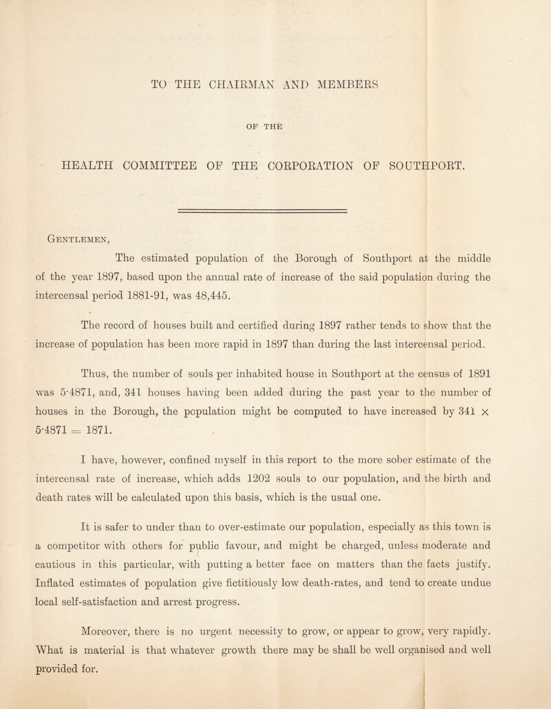 TO THE CHAIRMAN AND MEMBERS OF THE HEALTH COMMITTEE OF THE CORPORATION OE SOUTHPORT. Gentlemen, The estimated population of the Borough of Southport at the middle of the year 1897, based upon the annual rate of increase of the said population during the intercensal period 1881-91, was 48,445. The record of houses built and certified during 1897 rather tends to show that the increase of population has been more rapid in 1897 than during the last intercensal period. Thus, the number of souls per inhabited house in Southport at the census of 1891 was 5’4871, and, 341 houses having been added during the past year to the number of houses in the Borough, the population might be computed to have increased by 341 x 5-4871 = 1871. I have, however, confined myself in this report to the more sober estimate of the intercensal rate of increase, which adds 1202 souls to our population, and the birth and death rates will be calculated upon this basis, which is the usual one. It is safer to under than to over-estimate our population, especially as this town is a competitor with others for public favour, and might be charged, unless moderate and cautious in this particular, with putting a better face on matters than the facts justify. Inflated estimates of population give fictitiously low death-rates, and tend to create undue local self-satisfaction and arrest progress. Moreover, there is no urgent necessity to grow, or appear to grow, very rapidly. What is material is that whatever growth there may be shall be well organised and well provided for.