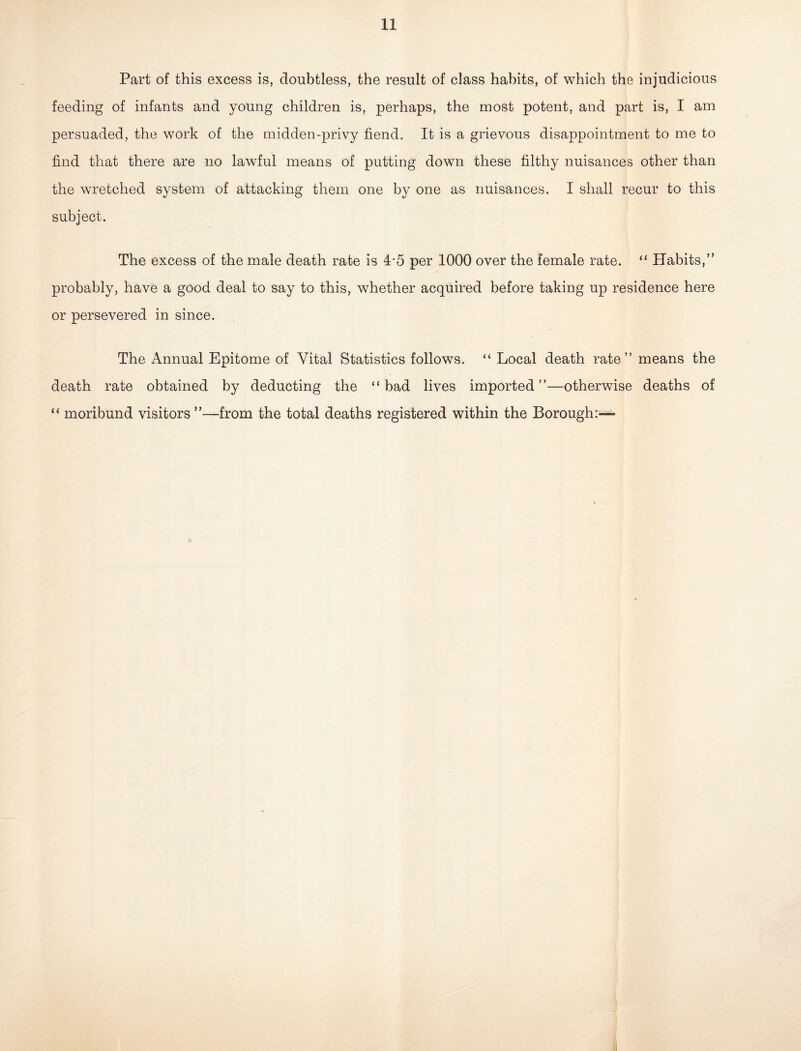 Part of this excess is, doubtless, the result of class habits, of which the injudicious feeding of infants and young children is, perhaps, the most potent, and part is, I am persuaded, the work of the midden-privy fiend. It is a grievous disappointment to me to find that there are no lawful means of putting down these filthy nuisances other than the wretched system of attacking them, one by one as nuisances. I shall recur to this subject. The excess of the male death rate is 4-5 per 1000 over the female rate. “ Habits,” probably, have a good deal to say to this, whether acquired before taking up residence here or persevered in since. The Annual Epitome of Vital Statistics follows. “ Local death rate” means the death rate obtained by deducting the “bad lives imported”—otherwise deaths of “ moribund visitors ”—from the total deaths registered within the Borough:—
