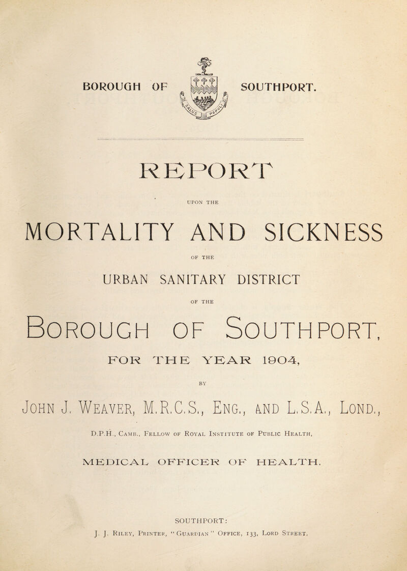 BOROUGH OF SOUTHPORT. RBI’OKT UPON THE MORTALITY AND SICKNESS OF THE URBAN SANITARY DISTRICT OF THE Borough of Southport, BOR THE YEAR 190-4, BY U ohn J, Weaver, M.R.C.S., Eng,, and L.S.A., Lond,, D.P.H., Camb., Fellow of Royal Institute of Public Health, MEDICAL OFFICER OK HEALTH. SOUTHPORT: J. J. Riley, Printer, “Guardian” Office, 133, Lord Street,