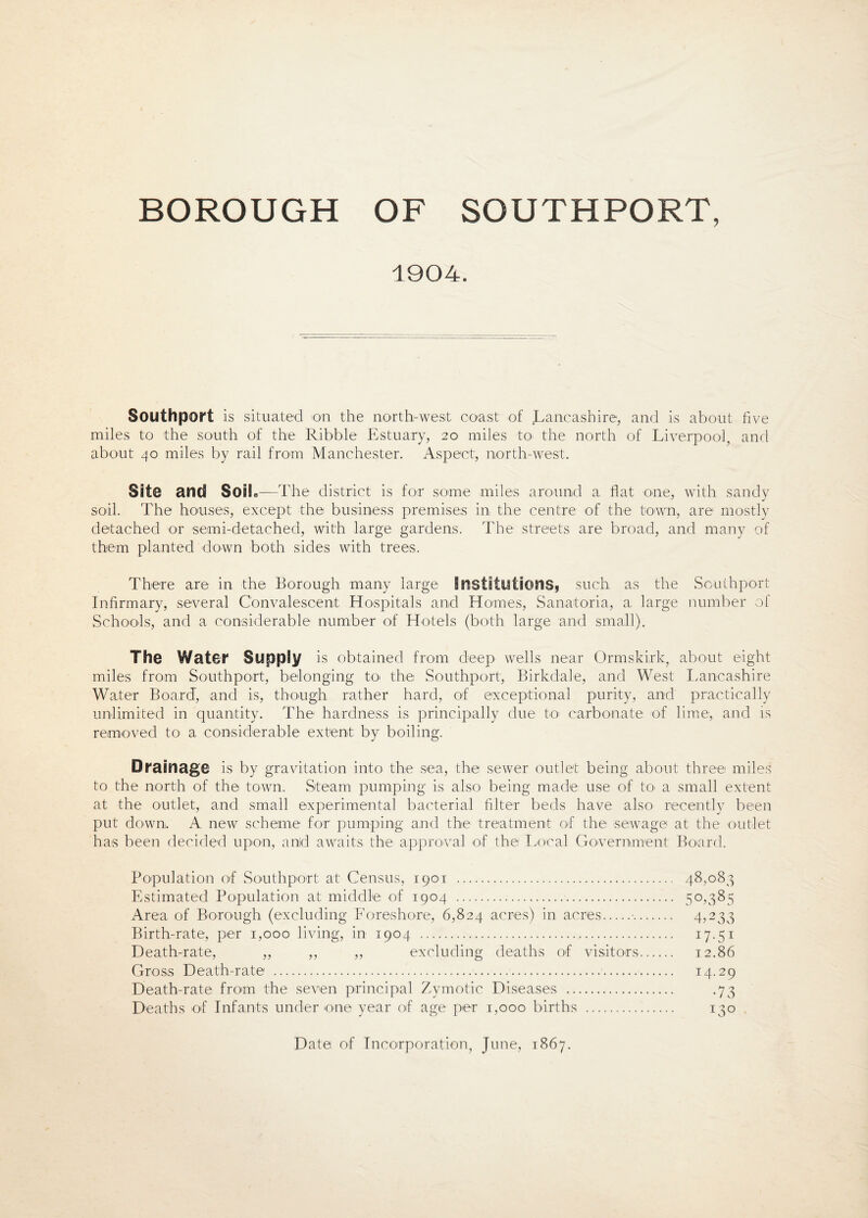 BOROUGH OF SOUTHPORT, 1904. Southport is situated on the north-west coast of Lancashire, and is about five miles to the south of the Ribble Estuary, 20 miles to the north of Liverpool, and about 40 miles by rail from Manchester. Aspect, north-west. Sit@ and Soil.-*—The district is for some miles around a flat one, with sandy soil. The houses, except the business premises in, the centre of the town, are mostly detached or semi-detached, with large gardens. The streets are broad, and many of them planted down both sides with trees. There are in the Borough many large Institutions* such as the Southport Infirmary, several Convalescent Hospitals and Homes, Sanatoria, a large number of Schools, and a considerable number of Hotels (both large and small). The Water Supply is obtained from deep wells near Ormskirk, about eight miles from Southport, belonging to> the Southport, Birkdale, and West Lancashire Water Board, and is, though rather hard, of exceptional purity, and practically unlimited in quantity. The hardness is principally due to carbonate of lime, and is removed to a considerable extent by boiling. Drainage is by gravitation into the sea, the sewer outlet being about three miles to the north of the town. Steam pumping is also being made use of to- a small extent at the outlet, and small experimental bacterial filter beds have also recently been put down. A new scheme for pumping and the treatment of the sewage at the outlet has been decided upon, arid awaits the approval of the Local Government Board. Population of Southport at Census, 1901 . 48,083 Estimated Population at middle of 1904 . 50,385 Area of Borough (excluding Foreshore, 6,824 acres) in acres.•. 4,233 Birth-rate, per 1,000 living, in 1904 . 17.51 Death-rate, ,, ,, ,, excluding deaths of visitors. 12.86 Gross Death-rate .... 14-29 Death-rate from the seven principal Zymotic Diseases . .73 Deaths of Infants under one year of age per 1,000 births . 130 Date of Incorporation, June, 1867.