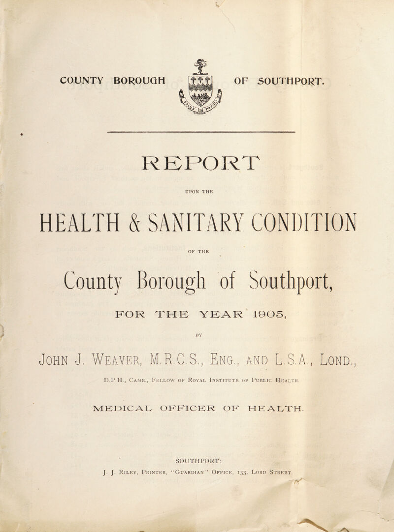 COUNTY BOROUGH OF SOUTHPORT. REPORT UPON THE HEALTH & SANITARY CONDITION OF THE County Borough of Southport, FOR THE YEAR 1905 BY John J, Weaver, M.R.C.S., Eng., and L.S.A., Lond., D.P.H., Camb., Fellow of Royal Institute of Public Health. IvIKTJICAK OFFICER OK HEALTH. SOUTHPORT: J. J. Riley, Printer, “Guardian” Office, 133, Lord Street.