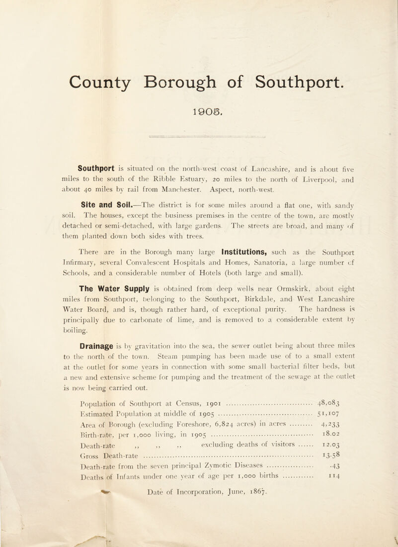 County Borough of Southport 1908. Southport is situated on the north-west coast of Lancashire, and is about five miles to the south of the Ribble Estuary, 20 miles to the north of Liverpool, and about 40 miles by rail from Manchester. Aspect, north-west. Site and Soil.—The district is for some miles around a flat one, with sandy soil. The houses, except the business premises in the centre of the town, are mostly detached or semi-detached, with large gardens. The streets are broad, and many of them planted down both sides with trees. There are in the Borough many large Institutions, such as the Southport Infirmary, several Convalescent Hospitals and Homes, Sanatoria, a large number cf Schools, and a considerable number of Hotels (both large and small). The Water Supply is obtained from deep wells near Ormskirk, about eight miles from Southport, belonging to the Southport, Birkdale, and West Lancashire Water Board, and is, though rather hard, of exceptional purity. The hardness is principally due to carbonate of lime, and is removed to a considerable extent by boiling. Drainage is by gravitation into the sea, the sewer outlet being about three miles to the north of the town. Steam pumping has been made use of to a small extent at the outlet for some years in connection with some small bacterial filter beds, but a new and extensive scheme for pumping and the treatment of the sewage at the outlet is now being carried out. Population of Southport at Census, 1901 . 48,083 Estimated Population at middle of 1905 . 5Lio7 Area of Borough (excluding Foreshore, 6,824 acres) in acres . 4>233 Birth-rate, per 1,000 living, in 1905 . 18.02 Death-rate ,, ,, „ excluding deaths of visitors . 12.03 Gross Death-rate . J3-58 Death-rate from the seven principal Zymotic Diseases .-43 Deaths of Infants under one year of age per 1,000 births . 114 Date of Incorporation, June, 1867.
