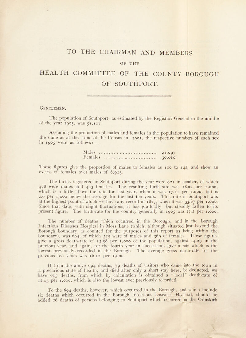 TO THE CHAIRMAN AND MEMBERS OF THE HEALTH COMMITTEE OF THE COUNTY BOROUGH OF SOUTHPORT. Gentlemen, The population of Southport, as estimated by the Registrar General to the middle of the year 1905, was 51,107. Assuming the proportion of males and females in the population to have remained the same as at the time of the Census in 1901, the respective numbers of each sex in 1905 were as follows: — Males . 21,097 Females . 30,010 These figures give the proportion of males to females as 100 to 142, and show an excess of females over males of 8,913. The births registered in Southport during the year were 921 in number, of which 478 were males and 443 females. The resulting birth-rate was 18.02 per 1,000, which is a little above the rate for last year, when it was 17.51 per 1,000, but is 2.6 per 1,000 below the average for the last ten years. This rate in Southport was at the highest point of which we have any record in 1877, when it was 33.87 per 1,000. Since that date, with slight fluctuations, it has gradually but steadily fallen to its present figure. The birth-rate for the country generally in 1905 was 27.2 per 1,000. The number of deaths which occurred in the Borough, and in the Borough Infectious Diseases Hospital in Moss Lane (which, although situated just beyond the Borough boundary, is counted for the purposes of this report as being within the boundary), was 694, of which 325 were of males and 369 of females. These figures give a gross death-rate of 13.58 per 1,000 of the population, against 14.29 in the previous year, and again, for the fourth year in succession, give a rate which is the lowest previously • recorded in the Borough. The average gross death-rate for the previous ten years was 16.12 per 1,000. If from the above 694 deaths, 79 deaths of visitors who came into the town in a precarious state of health, and died after only a short stay here, be deducted, we have 615 deaths, from which by calculation is obtained a “ local death-rate ol 12.03 per 1,000, which is also the lowest ever previously recorded. To the 694 deaths, however, which occurred in the Borough, and which include six deaths which occurred in the Borough Infectious Diseases Hospital, should be added 26 deaths of persons belonging to Southport which occurred in the Ormskirk