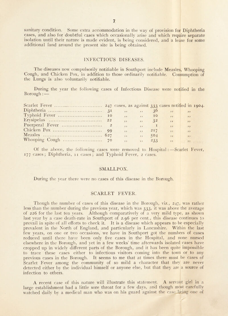 sanitary condition. Some extra accommodation in the way of provision for Diphtheria cases, and also for doubtful cases which occasionally arise and which require separate isolation until their nature is made evident, is being considered, and a lease for some additional land around the present site is being obtained. INFECTIOUS DISEASES. The diseases now compulsorily notifiable in Southport include Measles, Whooping Cough, and Chicken Pox, in addition to those ordinarily notifiable. Consumption of the Lungs is also voluntarily notifiable. During the year the following cases of Infectious Disease were notified in the Borough : —- Scarlet Fever . 247 cases, as against 333 cases notified in 1904. Diphtheria . 31 „ ,, 36 ,, ,, Typhoid Fever . 10 ,, ,, 10 ,, ,, Erysipelas . 22 „ ,, 32 Puerperal Fever . 2 ,, ,, 1 ,, ,, Chicken Pox . 99 ,, ,, 217 ,, ,, Measles . 627 ,, ,, 504 ,, ,, Whooping Cough . 70 ,, „ 233 Of the above, the following cases were removed to Flospital:—Scarlet Fever, 177 cases; Diphtheria, n cases; and Typhoid Fever, 2 cases. SMALLPOX. During the year there were no cases of this disease in the Borough. SCARLET FEVER. Though the number of cases of this disease in the Borough, viz., 247, was rather less than the number during the previous year, which was 333, it was above the average of 226 for the last ten years. Although comparatively of a very mild type, as shown last year by a case death-rate in Southport of 2.96 per cent., this disease continues to prevail in spite of all efforts to check it. It is a disease which appears to be especially prevalent in the North of England, and particularly in Lancashire. Within the last few years, on one or two occasions, we have in Southport got the numbers of cases reduced until there have been only five cases in the Hospital, and none nursed elsewhere in the Borough, and yet in a few weeks’ time afterwards isolated cases have cropped up in widely different parts of the Borough, and it has been quite impossible to trace these cases either to infectious visitors coming into the town or to any previous cases in the Borough. It seems to me that at times there must be cases of Scarlet Fever among the community of so mild a character that they are never- detected either by the individual himself or anyone else, but that they are a source of infection to others. A recent case of this nature will illustrate this statement. A servant girl in a large establishment had a little sore throat for a few days, and though most carefully watched daily by a medical man who was on his guard against the caseJiejjQg one of