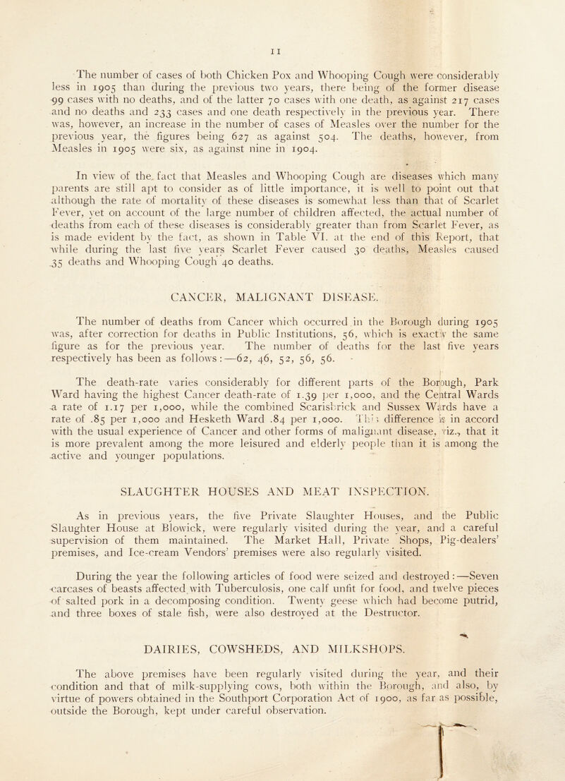 The number of cases of both Chicken Pox and Whooping Cough were considerably less in 1905 than during the previous two years, there being of the former disease 99 cases with no deaths, and of the latter 70 cases with one death, as against 217 cases and no deaths and 233 cases and one death respectively in the previous year. There was, however, an increase in the number of cases of Measles over the number for the previous year, the figures being 627 as against 504. The deaths, however, from Measles in 1905 were six, as against nine in 1904. In view of the. fact that Measles and Whooping Cough are diseases which many parents are still apt to consider as of little importance, it is well to point out that although the rate of mortality of these diseases is somewhat less than that of Scarlet Fever, yet on account of the large number of children affected, the actual number of deaths from each of these diseases is considerably greater than from Scarlet Fever, as is made evident by the fact, as shown in Table VI. at the end of this Report, that while during the last live years Scarlet Fever caused 30 deaths, Measles caused .35 deaths and Whooping Cough 40 deaths. CANCER, MALIGNANT DISEASE. The number of deaths from Cancer which occurred in the Borough during 1905 was, after correction for deaths in Public Institutions, 56, which is exact A the same figure as for the previous year. The number of deaths for the last five years respectively has been as follows:—62, 46, 52, 56, 56. The death-rate varies considerably for different parts of the Boijough, Park Ward having the highest Cancer death-rate of 1.39 per 1,000, and the Central Wards a rate of 1.17 per 1,000, while the combined Scarisbrick and Sussex Wards have a rate of .85 per 1,000 and Hesketh Ward .84 per 1,000. Thh difference k in accord with the usual experience of Cancer and other forms of malignant disease, yiz.-, that it is more prevalent among the more leisured and elderly people than it is among the .active and younger populations. SLAUGHTER HOUSES AND MEAT INSPECTION. As in previous years, the five Private Slaughter Houses, and the Public Slaughter House at Blowick, were regularly visited during the year, and a careful supervision of them maintained. The Market Hall, Private Shops, Pig-dealers7 premises, and Ice-cream Vendors7 premises were also regularly visited. During the year the following articles of food were seized and destroyed:—Seven carcases of beasts affected with Tuberculosis, one calf unfit for food, and twelve pieces of salted pork in a decomposing condition. Twenty geese which had become putrid, and three boxes of stale fish, were also destroyed at the Destructor. DAIRIES, COWSHEDS, AND MILKSHOPS. The above premises have been regularly visited during the year, and their condition and that of milk-supplying cows, both within the Borough, and also, by virtue of powers obtained in the Southport Corporation Act of 1900, as far as possible, outside the Borough, kept under careful observation.