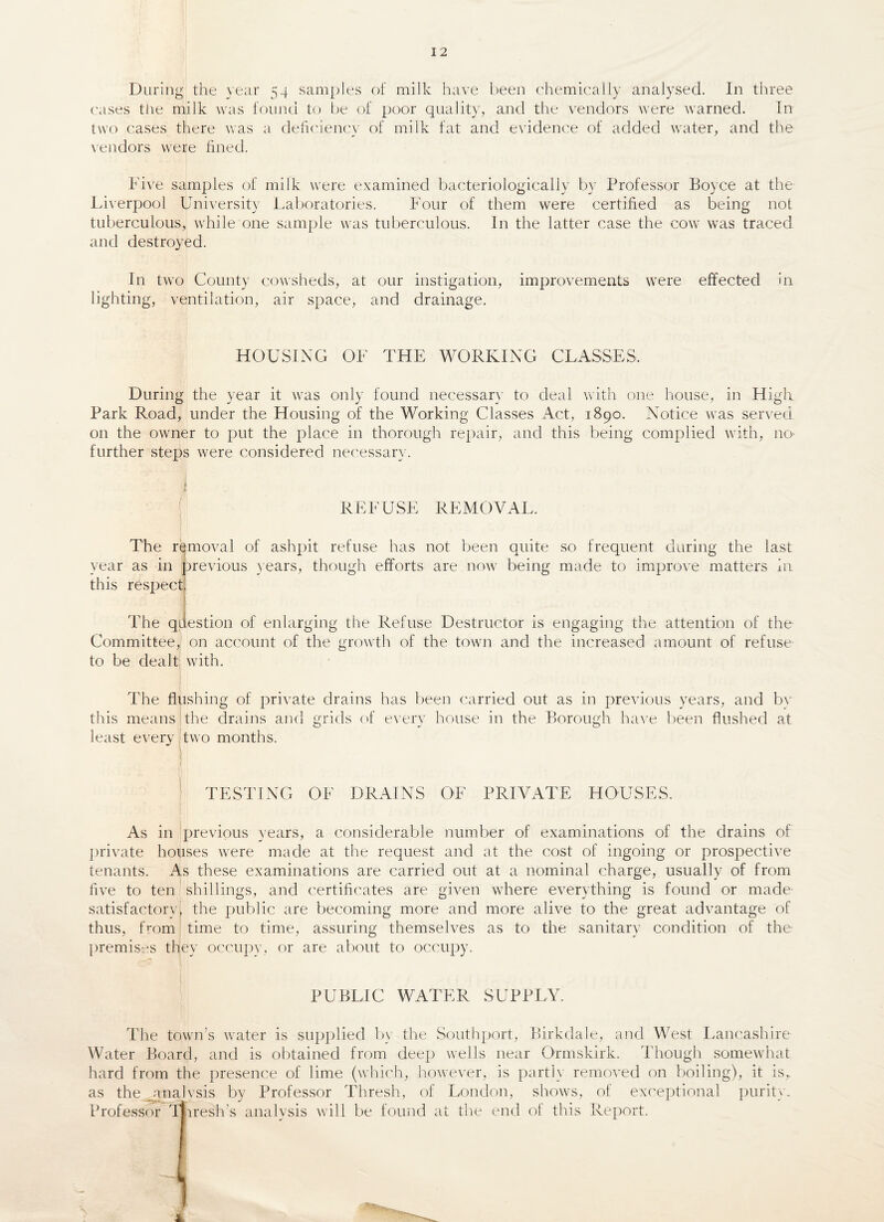 During the year 54 samples of milk have been chemically analysed. In three cases tiie milk was found to be of poor quality, and the vendors were warned. In two cases there was a deficiency of milk fat and evidence of added water, and the vendors were fined. Five samples of milk were examined bacteriologically by Professor Boyce at the Liverpool University Laboratories. Four of them were certified as being not tuberculous, while one sample was tuberculous. In the latter case the cow was traced and destroyed. In two County cowsheds, at our instigation, improvements were effected in lighting, ventilation, air space, and drainage. HOUSING OF THE WORKING CLASSES, During the year it was only found necessary to deal with one house, in High Park Road, under the Housing of the Working Classes Act, 1890. Notice was served on the owner to put the place in thorough repair, and this being complied with, no- further steps were considered necessary. REFUSE REMOVAL. The removal of ashpit refuse has not been quite so frequent during the last year as in previous years, though efforts are now being made to improve matters in this respect. The question of enlarging the Refuse Destructor is engaging the attention of the Committee, on account of the growth of the town and the increased amount of refuse to be dealt with. The flushing of private drains has been carried out as in previous years, and by this means the drains and grids of every house in the Borough have been flushed at least every two months. TESTING OF DRAINS OF PRIVATE HOUSES. As in previous years, a considerable number of examinations of the drains of private houses were made at the request and at the cost of ingoing or prospective tenants. As these examinations are carried out at a nominal charge, usually of from five to ten shillings, and certificates are given where everything is found or made- satisfactory, the public are becoming more and more alive to the great advantage of thus, from time to time, assuring themselves as to the sanitary condition of the premises they occupy, or are about to occupy. PUBLIC WATER SUPPLY. The town’s water is supplied by the Southport, Birkdale, and West Lancashire Water Board, and is obtained from deep wells near Ormskirk. Though somewhat hard from the presence of lime (which, however, is partly removed on boiling), it is^ as the analysis by Professor Thresh, of London, shows, of exceptional purity. Professor Tliresh’s analysis will be found at the end of this Report.