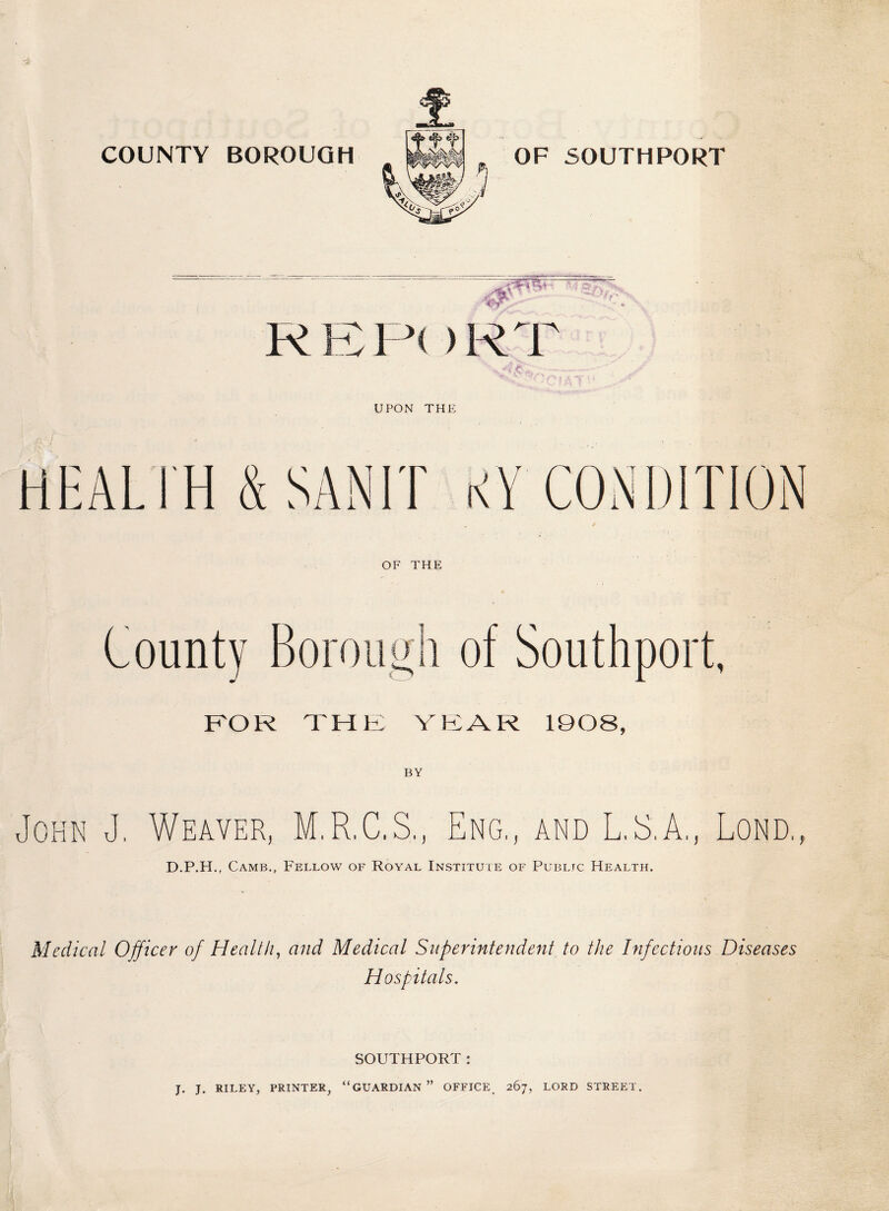 U PON THE HEALTH & SAN IT KY CONDITION OF THE County Borough of Southport, FOR THE YEAR 1908, BY John J, Weaver, M.R.C.S., Eng,, and L.E.A., Lond, D.P.H., Camb., Fellow of Royal Institute of Public Health. Medical Officer of Health, and Medical Superintendent to the Infectious Diseases Hospitals. SOUTHPORT: J. J. RILEY, PRINTER, “GUARDIAN” OFFICE 267, LORD STREET.