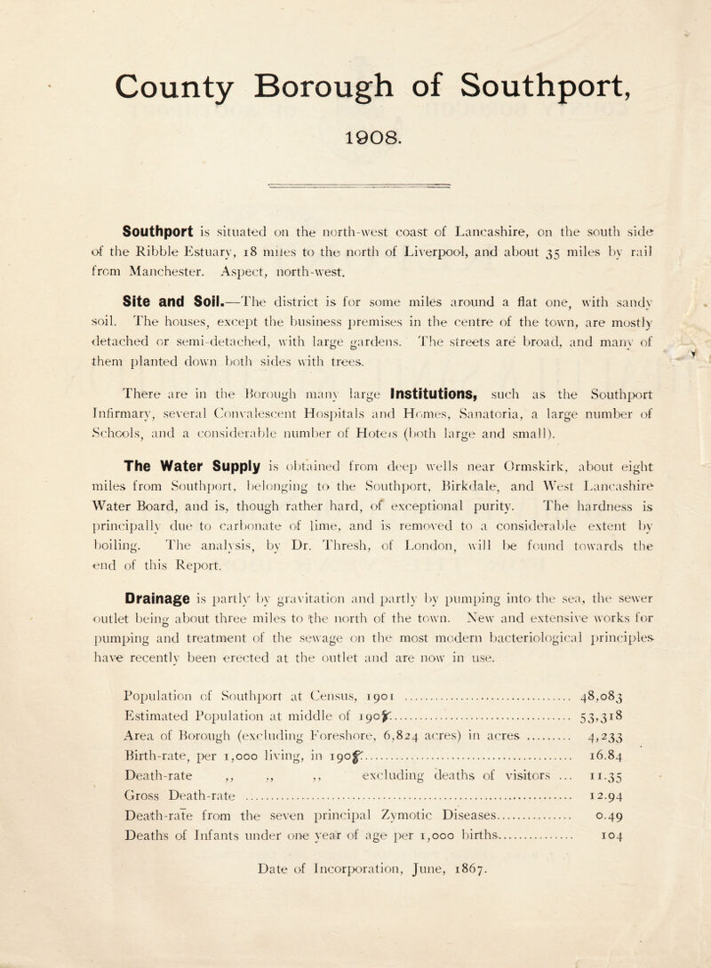 County Borough of Southport, 1908. Southport is situated on the north-west coast of Lancashire, on the south side of the Ribble Estuary, 18 miles to the north of Liverpool, and about 35 miles by rail from Manchester. Aspect, north-west. Site and Soil .—The district is for some miles around a flat one, with sandy soil. The houses, except the business premises in the centre of the town, are mostly detached or semi-detached, with large gardens. The streets are broad, and many of them planted down both sides with trees. There are in the Borough many large Institutions* such as the Southport Infirmary, several Convalescent Hospitals and Homes, Sanatoria, a large number of Schools, and a considerable number of Hotels (both large and small). The Water Supply is obtained from deep wells near Ormskirk, about eight miles from Southport, belonging to the Southport, Birkdale, and West Lancashire Water Board, and is, though rather hard, of exceptional purity. The hardness is principally due to carbonate of lime, and is removed to a considerable extent by boiling. The analysis, by Dr. Thresh, of London, will be found towards the end of this Report. Drainage is partly bv gravitation and partly by pumping into the sea, the sewer outlet beinrr about three miles to 'the north of the town. New and extensive works for O pumping and treatment of the sewage on the most modern bacteriological principles have recently been erected at the outlet and are now in use. Population of Southport at Census, 1901 . 48,083 Estimated Population at middle of 190^.. 53,3:18 Area of Borough (excluding Foreshore, 6,824 acres) in acres . 4,233 Birth-rate, per 1,000 living, in igof.. 16.84 Death-rate ,, ,, ,, excluding deaths of visitors ... 11.35 Gross Death-rate .. 12.94 Death-rate from the seven principal Zymotic Diseases. 0.49 Deaths of Infants under one year of age per 1,000 births.. 104 Date of Incorporation, June, 1867.