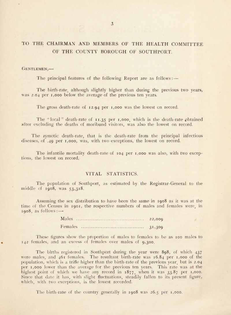 TO THE CHAIRMAN AND MEMBERS OF THE HEALTH COMMITTEE OF THE COUNTY BOROUGH OF SOUTHPORT. Gentlemen,— The principal features of the following Report are as follows: — The birth-rate, although slightly higher than during the previous two years, was 2.04 per 1,000 below the average of the previous ten years. The gross death-rate of 12.94 per 1,000 was the lowest on record. The ‘‘local” death-rate of 11.35 I>er which is the death-rate obtained after excluding the deaths'of moribund visitors, was also the lowest on record. The zymotic death-rate, that is the death-rate from the principal infectious diseases, of .49 per 1,000, was, with two exceptions, the lowest on record. The infantile mortality death-rate of 104 per 1,000 was also, with two excep¬ tions, the lowest on record. VITAL STATISTICS. The population of Southport, as estimated by the Registrar-General to the middle of 1908, was 53,318. Assuming the sex distribution to have been the same in 1908 as it was at the time of the Census in 1901, the respective numbers of males and females were, in 1908, as follows:—• Males . 22,009 Females . 31,309 These figures show the proportion of males to females to be as 100 males to 142 females, and an excess of females over males of 9,300. The births registered in Southport during the year were 898, of which 437 were males, and 461 females. The resultant birth-rate was 16.84 Per i>ooo of the population, which is a trifle higher than the birth-rate of the previous year, but is 2.04 per 1,000 lower than the average for the previous ten years. This rate was at the highest point of which we have any record in 1877, when it was 33.87 per 1,000. Since that date it has, with slight fluctuations, steadily fallen to its present figure, which, with two exceptions, is the lowest recorded. The birth-rate of the country generally in 1908 was 26.5 per 1,000.