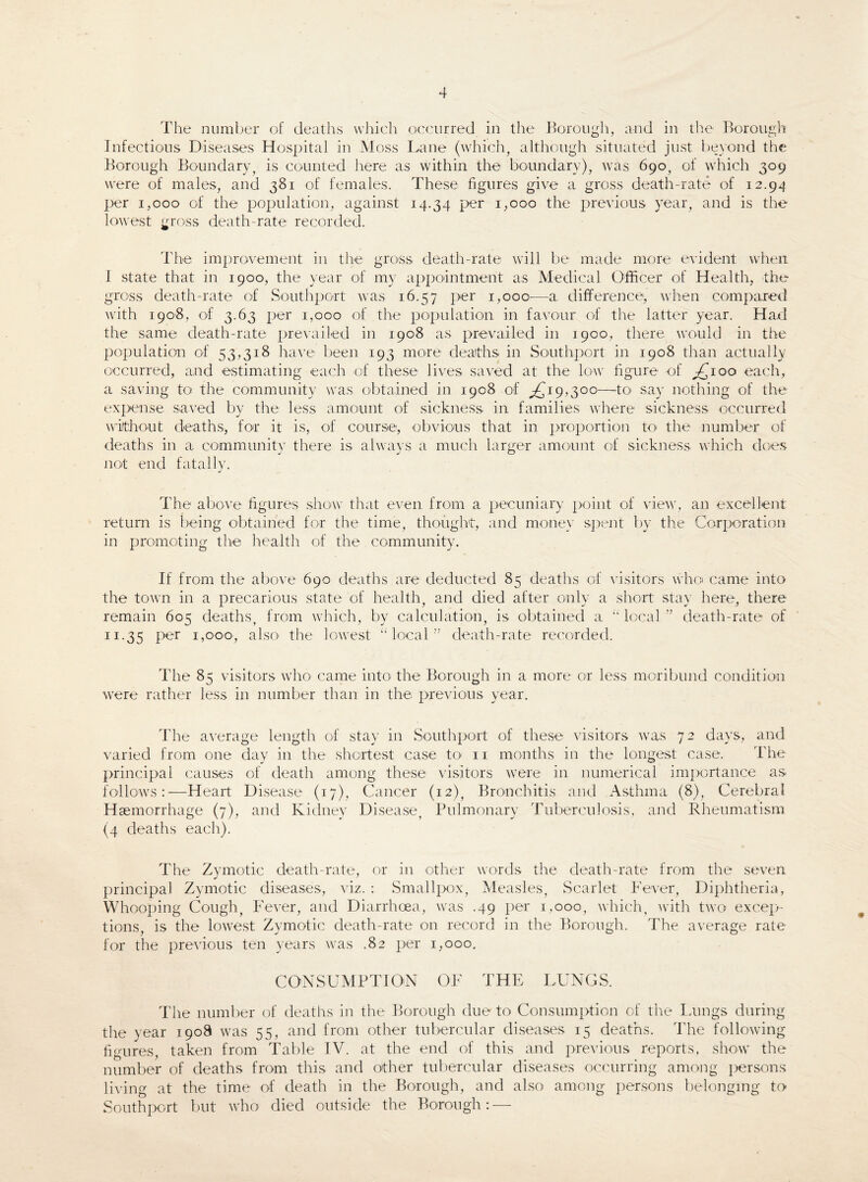 The number of deaths which occurred in the Borough, and in the Borough Infectious Diseases Hospital in Moss Lane (which, although situated just beyond the Borough Boundary, is counted here as within the boundary), was 69°, of which 309 were of males, and 381 of females. These figures give a gross death-rate of 12.94 per 1,000 of the population, against 14.34 per 1,000 the previous year, and is the lowest gross death-rate recorded. The improvement in the gross, death-rate will be made more evident when I state that in 1900, the year of my appointment as Medical Officer of Health, the gross death-rate of Southport was 16.57 per 1,000—a difference, when compared with 1908, of 3.63 per 1,000 of the population in favour of the latter year. Had the same death-rate prevailed in 1908 as prevailed in 1900, there would in the population of 53,318 have been 193 more deaths in Southport in 1908 than actually occurred, and estimating each of these lives saved at the low figure of ^100 each, a saving to the community was obtained in 1908 of .£19,300—to say nothing of the expense saved by the less amount of sickness in families where sickness occurred without deaths, for it is, of course, obvious that in proportion to the number of deaths in a community there is always a much larger amount of sickness which does not end fatally. The above figures show that even from a pecuniary point of view, an excellent return is being obtained for the time, thought, and money spent by the Corporation in promoting the health of the community. If from the above 690 deaths are deducted 85 deaths of visitors who came into the town in a precarious state of health, and died after only a short stay here, there remain 605 deaths, from which, by calculation, is obtained a “local ” death-rate of 11.35 pe'r 1,000, also the lowest “local” death-rate recorded. The 85 visitors who came into the Borough in a more or less moribund condition were rather less in number than in the. previous year. The average length of stay in Southport of these visitors was 72 days, and varied from one day in the shortest case to 11 months in the longest case. The principal causes of death among these visitors were in numerical importance as follows:—Heart Disease (17), Cancer (12), Bronchitis and Asthma (8), Cerebral Haemorrhage (7), and Kidney Disease, Pulmonary Tuberculosis, and Rheumatism (4 deaths each). The Zymotic death-rate, or in other words the death-rate from the seven principal Zymotic diseases, viz. : Smallpox, Measles, Scarlet Fever, Diphtheria, Whooping Cough, Fever, and Diarrhoea, was .49 per 1,000, which, with two excep¬ tions, is the lowest Zymotic death-rate on record in the Borough. The average rate for the previous ten years was .82 per 1,000. CONSUMPTION OF THE LUNGS. The number of deaths in the Borough due to Consumption of the Lungs during the year 1908 was 55, and from other tubercular diseases 15 deaths. The following figures, taken from Table IV. at the end of this and previous reports, show the number of deaths from this and other tubercular diseases occurring among persons living at the time of death in the Borough, and also among persons belonging to Southport but who died outside the Borough: —