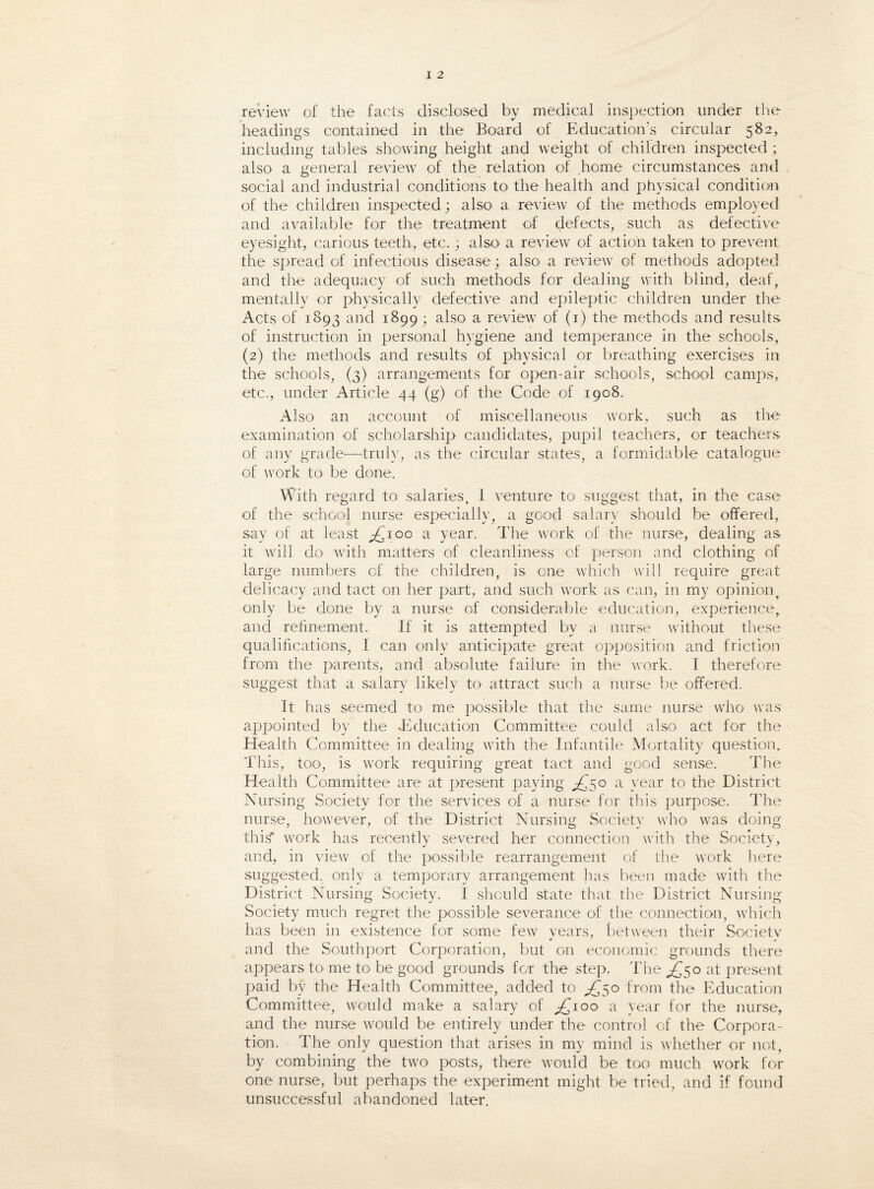 review of the facts disclosed by medical inspection under the headings contained in the Board of Education’s circular 582, including tables showing height and weight of children inspected ; also a general review of the relation of home circumstances and social and industrial conditions to the health and physical condition of the children inspected; also a review of the methods employed and available for the treatment of defects, such as defective eyesight, carious teeth, etc.; also a review of action taken to prevent the spread of infectious disease; also a review of methods adopted and the adequacy of such methods for dealing with blind, deaf, mentally or physically defective and epileptic children under the Acts of 1893 and 1899; also a review of (1) the methods and results of instruction in personal hygiene and temperance in the schools, (2) the methods and results of physical or breathing exercises in the schools, (3) arrangements for open-air schools, school camps, etc., under Article 44 (g) of the Code of 1908. Also an account of miscellaneous work, such as the examination of scholarship candidates, pupil teachers, or teachers of any grade—truly, as the circular states, a formidable catalogue of work to be done. With regard to salaries, 1 venture to suggest that, in the case of the school nurse especially, a good salary should be offered, say of at least ^100 a year. The work of the nurse, dealing as it will do with matters of cleanliness of person and clothing of large numbers of the children, is one which will require great delicacy and tact on her part, and such work as can, in my opinion, only be done by a nurse of considerable education, experience, and refinement. If it is attempted by a nurse without these qualifications, I can only anticipate great opposition and friction from the parents, and absolute failure in the work. I therefore suggest that a salary likely to attract such a nurse be offered. It has seemed to me possible that the same nurse who was appointed by the .Education Committee could also act for the Health Committee in dealing with the Infantile Mortality question. This, too, is work requiring great tact and good sense. The Health Committee are at present paying .£50 a year to the District Nursing Society for the services of a nurse for this purpose. The nurse, however, of the District Nursing Society who was doing this* work has recently severed her connection with the Society, and, in view of the possible rearrangement of the work here suggested, only a temporary arrangement has been made with the District Nursing Society. I should state that the District Nursing Society much regret the possible severance of the connection, which has been in existence for some few years, between their Society and the Southport Corporation, but on economic grounds there appears to me to be good grounds for the step. The £50 at present paid by the Health Committee, added to £50 from the Education Committee, would make a salary of £100 a year for the nurse, and the nurse would be entirely under the control of the Corpora¬ tion. The only question that arises in my mind is whether or not, by combining the two posts, there would be too much work for one nurse, but perhaps the experiment might be tried, and if found unsuccessful abandoned later.