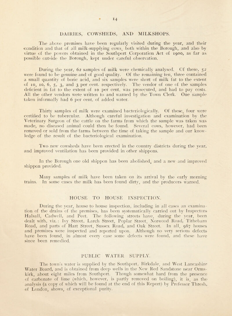 DAIRIES, COWSHEDS, AND MILKSHOPS. The above premises have been regularly visited during the year, and their condition and that of all mi Ik-supplying cows, both within the Borough, and also by virtue of the powers obtained in the Southport Corporation Act of 1900, as far as. possible outside the Borough, kept under careful observation. During, the year, 62 samples of milk were chemically analysed. Of these, 52 were found to be genuine and of good quality. Of the remaining ten, three contained a small quantity of boric acid, and six samples were short of milk fat to the extent of 10, 10, 6, 5, 3, and 3 per cent, respectively. The vendor of one of the samples deficient in fat to the extent of 10 j>er cent, was prosecuted, and had to pay costs. All the other vendors were written to and warned by the Town Clerk. One sample taken informally had 6 per cent, of added water. Thirty samples of milk were examined bacteriologically. Of these, four were certified to be tubercular. Although careful investigation and examination by the Veterinary Surgeon of the cattle on the farms from which the sample was taken was made, no diseased animal could then be found. Several cows, however, had been removed or sold from the farms between the time of taking the sample and our know¬ ledge of the result of the bacteriological examination. Two new cowsheds have been erected in the country districts during the year, and improved ventilation has been provided in other shippons. In the Borough one old shippon has been abolished, and a new and improved shippon provided. Many samples of milk have been taken on its arrival by the early morning trains. In some cases the milk has been found dirty, and the producers warned. HOUSE TO HOUSE INSPECTION. During the year, house to house inspection, including in all cases an examina¬ tion of the drains of the premises, has been systematically carried out by Inspectors. Halsall, Cadwell, and Peet. The following streets have, during the1 year, been dealt with, viz. : Ivy Street, Larch Street, Poplar Street, Norwood Road, Tithebarn Road, and parts of Hart Street, Sussex Road, and Oak Street. In all, 967 houses and premises were inspected and reported upon. Although no very serious defects have been found, in almost every case some defects were found, and these have since been remedied. PUBLIC WATER SUPPLY. The town’s water is supplied by the Southport, Birkdale, and West Lancashire Water Board, and is obtained from deep wells in the New Red Sandstone near Orms- kirk, about eight miles from Southport. Though somewhat hard from the presence of carbonate of lime (which, however, is partly removed on boiling), it is, as the analysis (a copy of which will be found at the end of this Report) by Professor Thresh, of London, shows, of exceptional purity.