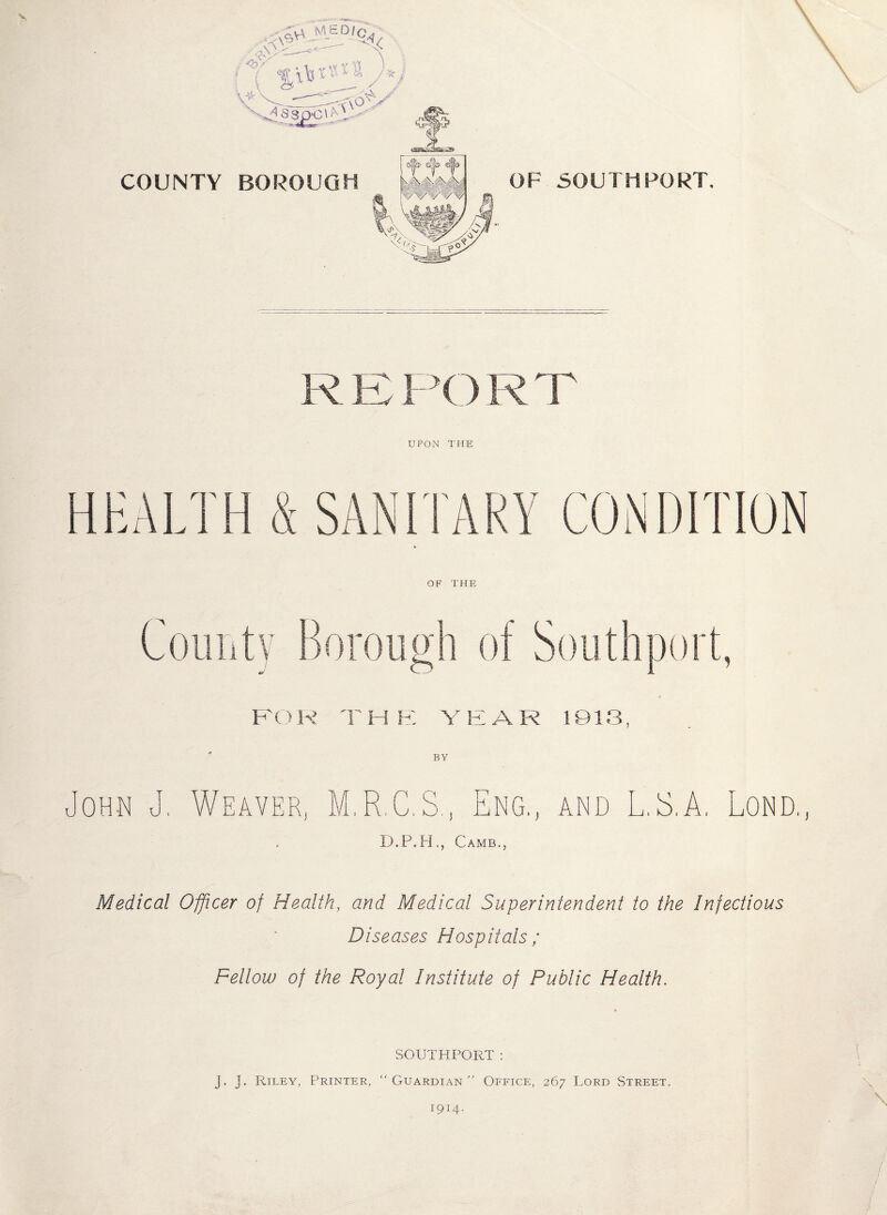 COUNTY BOROUGH OF SOUTHPORT. R E P() R T UPON THE HEALTH & SANITARY CONDITION OF THE BY u OHN U Weaver, M.R.C.S., Eng,, and L.S.A. Lond. D.P.H., Camb., Medical Officer of Health, and Medical Superintendent to the Infectious Diseases Hospitals ; Fellow of the Royal Institute of Public Health. SOUTHPORT: J. j. Riley, Printer, “Guardian Office, 267 Lord Street. 1914.
