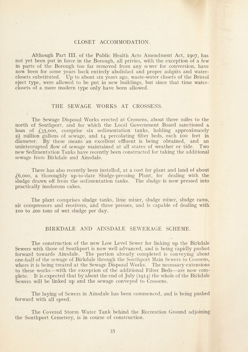 CLOSET ACCOMMODATION. Although Part III. of the Public Health Acts Amendment Act, 1907, has not yet been put in force in the Borough, all privies, with the exception of a few in parts of the Borough too far removed from any sewer for conversion, have now been for some years back entirely abolished and proper ashpits and water- closets substituted. Up to about six years ago, waste-water closets of the Bristol eject type, were allowed to be put in new buildings, but since that time water- closets of a more modern type only have been allowed. THE SEWAGE WORKS AT CROSSENS. The Sewage Disposal Works erected at Crossens, about three miles to the north of Southport, and for which the Local Government Board sanctioned a loan of £35,000, comprise six sedimentation tanks, holding approximately 2£ million gallons of sewage, and 14 percolating filter beds, each 100 feet in diameter. By these means an excellent effluent is being obtained, and an uninterrupted flow of sewage maintained at all states of weather or tide. Two new Sedimentation Tanks have recently been constructed for taking the additional sewage from Birkdale and Ainsdale. There has also recently been installed, at a cost for plant and land of about £6,000, a thoroughly up-to-date Sludge-pressing Plant, for dealing with the sludge drawn off from the sedimentation tanks. The sludge is now pressed into practically inodorous cakes. The plant comprises sludge tanks, lime mixer, sludge mixer, sludge rams, air compressors and receivers, and three presses, and is capable of dealing with 100 to 200 tons of wet sludge per day. BIRKDALE AND AINSDALE SEWERAGE SCHEME. The construction of the new Low Level Sewer for linking up the Birkdale Sewers with those of Southport is now well advanced, and is being rapidly pushed forward towards Ainsdale. The portion already completed is conveying about one-half of the sewage of Birkdale through the Southport Main Sewers to Crossens, where it is being treated at the Sewage Disposal Works. The necessary extensions to these works—with the exception of the additional Filter Beds—are now com¬ plete. It is expected that by about the end of July (1914) the whole of the Birkdale Sewers will be linked up and the sewage conveyed to Crossens. The laying of Sewers in Ainsdale has been commenced, and is being pushed forward with all speed. 1 The Covered Storm Water Tank behind the Recreation Ground adjoining the Southport Cemetery, is in course of construction.