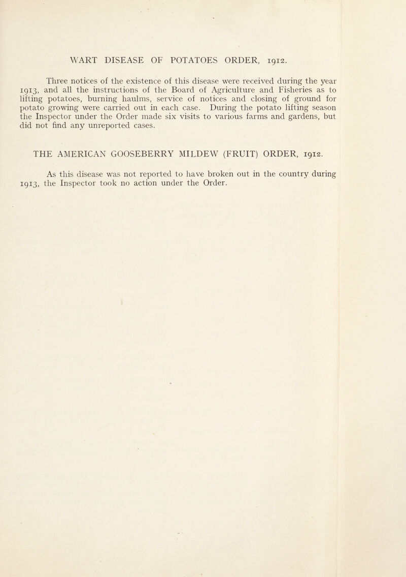 Three notices of the existence of this disease were received during the year 1913, and all the instructions of the Board of Agriculture and Fisheries as to lifting potatoes, burning haulms, service of notices and closing of ground for potato growing were carried out in each case. During the potato lifting season the Inspector under the Order made six visits to various farms and gardens, but did not find any unreported cases. THE AMERICAN GOOSEBERRY MILDEW (FRUIT) ORDER, 1912. As this disease was not reported to have broken out in the country during 1913, the Inspector took no action under the Order.
