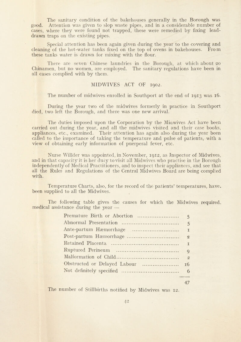 good. Attention was given to slop waste pipes, and in a considerable number of cases, where they were found not trapped, these were remedied by fixing lead- drawn traps on the existing pipes. Special attention has been again given during the year to the covering and cleaning of the hot-water tanks fixed on the top of ovens in bakehouses. From these tanks water is drawn for mixing with the flour. There are seven Chinese laundries in the Borough, at which about 20 Chinamen, but no women, are employed. The sanitary regulations have been in all cases complied with by them. MIDWIVES ACT OF 1902. The number of midwives enrolled in Southport at the end of 1913 was 16. During the year two of the midwives formerly in practice in Southport died, two left the Borough, and there was one new arrival. The duties imposed upon the Corporation by the Miawives Act have been carried out during the year, and all the mid wives visited and their case books, appliances, etc., examined. Their attention has again also during the year been called to the importance of taking the temperature and pulse of patients, with a view of obtaining early information of puerperal fever, etc. Nurse Willder wras appointed, in November, 1912, as Inspector of Midwives, and in that capacity it is her ducy to visit all Midwives who practise in the Borough independently of Medical Practitioners, and to inspect their appliances, and see that all the Rules and Regulations of the Central Midwives Board are being complied with. Temperature Charts, also, for the record of the patients’ temperatures, have, been supplied to all the Mid wives. The following table gives the causes for which the Mid wives required. medical assistamce during the year — Premature Birth or Abortion . 5 Abnormal Presentation . 5 Ante-partum Haemorrhage .. 1 Post-partum Haemorrhage . 2 Retained Placenta . 1 Ruptured Perineum . 9 Malformation of Child. 2 Obstructed or Delayed Labour . 16 Not definitely specified . 6 47 The number of Stillbirths notified by Midwives was 12. 42