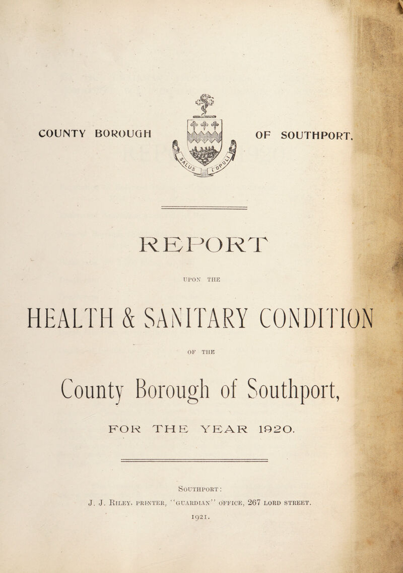 COUNTY BOROUGH OF SOUTHPORT. REPORT UPON THE OF THE County Borough of Southport, FOR THE YEAR 1020. Southport: J. J. Riley, printer, “guardian” office, 267 lord street. 1921.