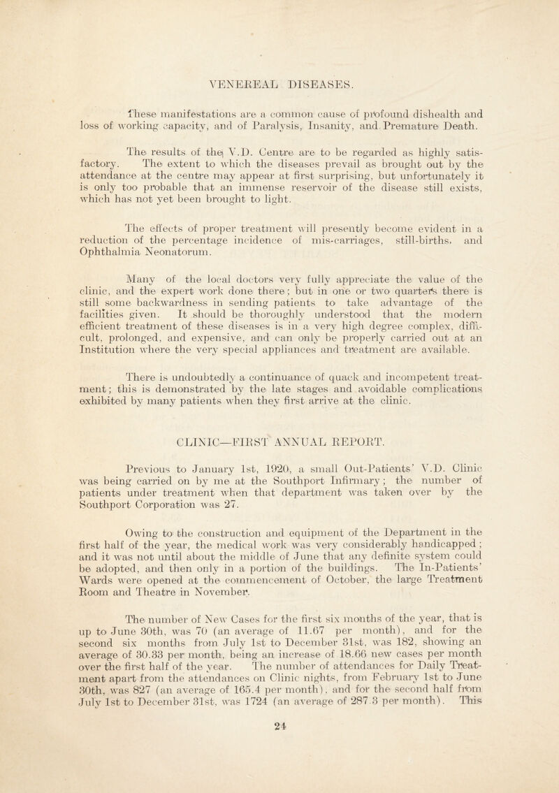 These manifestations are a common cause of profound dishealth and loss of working capacity, and of Paralysis, Insanity, and Premature Death. The results of thej Y.D. Centre are to be regarded as highly satis¬ factory. The extent to which the diseases prevail as brought out by the attendance at the centre may appear at first surprising, but unfortunately it is only too probable that an immense reservoir of the disease still exists, which has not yet been brought to light. The effects of proper treatment will presently become evident in a reduction of the percentage incidence of mis-carriages, still-births, and Ophthalmia Neonatorum. Many of the local doctors very fully appreciate the value of the clinic, and the expert work done there ; but in one or two' quarters there is still some backwardness in sending patients to take advantage of the facilities given. It should be thoroughly understood that the modern efficient treatment of these diseases is in a very high degree complex, diffi¬ cult, prolonged, and expensive, and can only be properly carried out at an Institution where the very special appliances and treatment are available. There is undoubtedly a continuance of quack and incompetent treat¬ ment; this is demonstrated by the late stages and avoidable complications exhibited by many patients when they first arrive at the clinic. CLINIC—FIRST ANNUAL REPORT. Previous to January 1st, 1920, a small Out-Patients’ V.D. Clinic was being carried on by me at the Southport Infirmary; the number of patients under treatment when that department was taken over by the Southport Corporation was 27. Owing to the construction and equipment of the Department in the first half of the year, the medical work was very considerably handicapped ; and it was not until about the middle of June that any definite system could be adopted, and then only in a portion of the buildings. The In-Patients’ Wards were opened at the commencement of October, the large Treatment Room and Theatre in November. The number of New Cases for the first six months of the year, that is up to June 30th, was 70 (an average of 11.67 per month), and for the second six months from July 1st to December 31st, was 182, showing an average of 30.33 per month, being an increase of 18.66 new cases per month over the first half of the year. The number of attendances for Daily Treat¬ ment apart from the attendances on Clinic nights, from February 1st to June 30th, was 827 (an average of 165.4 per month), and for the second half from July 1st to December 31st, was 1724 (an average of 287.3 per month). This