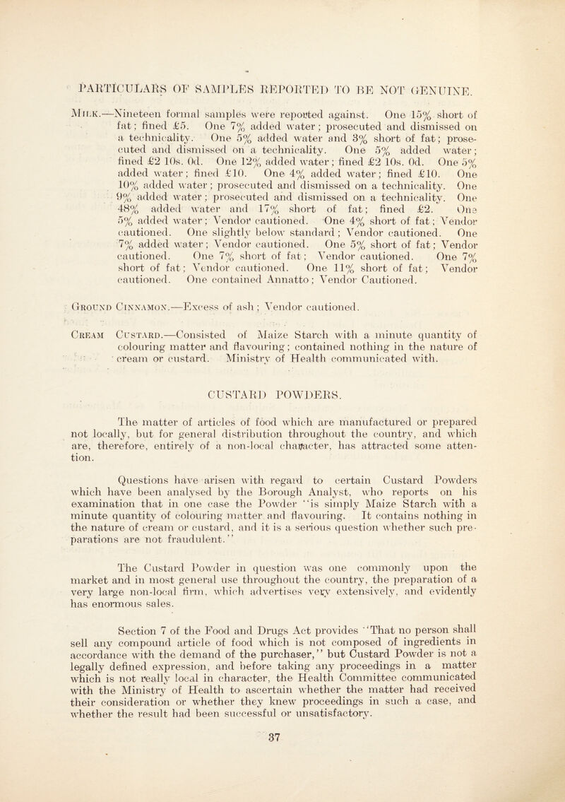 PARTICULARS OF SAMPLES REPORTED TO BE NOT GENUINE. M ii k.—Nineteen formal samples were reported against. One 15%. short of fat; fined £5. One 7% added water; prosecuted and dismissed on a technicality. One 5% added water and 3% short of fat; prose¬ cuted and dismissed on a technicality. One 5% added water; fined £2 10s. Od. One 12% added water ; fined £2 10s. Od. One 5% added water ; fined £10. One 4% added water; fined £10. One 10% added water; prosecuted and dismissed on a technicality. One 9% added water; prosecuted and dismissed on a technicality. One 48% added water and 17% short of fat; fined £2. One 5% added water; Vendor cautioned. One 4% short of fat; Vendor cautioned. One slightly below standard; Vendor cautioned. One 7% added water; Vendor cautioned. One 5% short of fat; Vendor cautioned. One 7% short of fat; Vendor cautioned. One 7% short of fat; Vendor cautioned. One 11% short of fat; Vendor cautioned. One contained Annatto; Vendor Cautioned. Ground Cinnamon.—Excess of ash ; Vendor cautioned. Cream Custard.—Consisted of Maize Starch with a minute quantity of colouring matter and flavouring; contained nothing in the nature of cream or custard. Ministry of Health communicated with. CUSTARD POWDERS. The matter of articles of food which are manufactured or prepared not locally, but for general distribution throughout the country, and which are, therefore, entirely of a non-local character, has attracted some atten¬ tion. Questions have arisen with regard to certain Custard Powders which have been analysed by the Borough Analyst, who reports on his examination that in one case the Powder “is simply Maize Starch with a minute quantity of colouring matter and flavouring. It contains nothing in the nature of cream or custard, and it is a serious question whether such pre¬ parations are not fraudulent.” The Custard Powder in question was one commonly upon the market and in most general use throughout the country, the preparation of a very large non-local firm, which advertises vetfv extensively, and evidently has enormous sales. Section 7 of the Food and Drugs Act provides “That no person shall sell any compound article of food which is not composed of ingredients in accordance with the demand of the purchaser,” but Custard Powder is not a legally defined expression, and before taking any proceedings in a matter which is not really local in character, the Health Committee communicated with the Ministry of Health to ascertain whether the matter had received their consideration or whether they knew proceedings in such a case, and whether the result had been successful or unsatisfactory. 87
