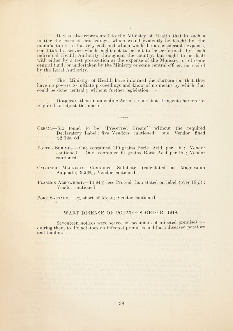 Tt was also represented to the Ministry of Health that in such a matter the costs of proceedings, which would evidently be fought by the manufacturers to the very end. and which would be a considerable expense, constituted a service which ought not to be left to be performed by each individual Health Authority throughout the country, but ought to be dealt with either by a test prosecution at the expense of the Ministry, or of some central fund, or undertaken by the Ministry or some central officer, instead of by th e Local Authority. The Ministry of Health have informed the Corporation that they have no powers to initiate proceedings and know of no means by which that could be done centrally without further legislation. It appears that an amending Act of a short but stringent character is required to adjust the matter. Cream.—Six found Declaratory £2 12s. 6d. to be “Preserved Label; five Vendors Cream” without the required cautioned; one Vendor fined Potted Shrimps.—One contained 110 grains Boric Acid per lb.; Vendor cautioned. One contained 64 grains Boric Acid per lb. ; Vendor cautioned. Calcined Magnesia.—Contained Sulphate (calculated as Magnesium Sulphate) 3.23% ; Vendor cautioned. Plasmon Arrowroot.—14.94% less Proteid than stated on label (over 18%) ; Vendor cautioned. Pork Sausage.—4% short of Meat; Vendor cautioned. 4 WART DISEASE OF POTATOES ORDER, 1918. Seventeen notices were served on occupiers of infected premises re¬ quiring them to lift potatoes on infected premises and burn diseased potatoes and haulms. 38