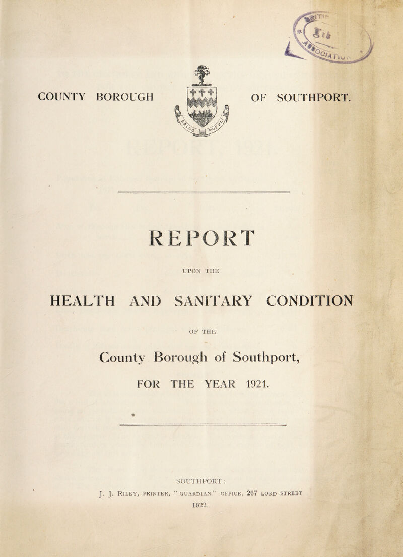 ( COUNTY BOROUGH OF R E P O R T UPON THE » HEALTH AND SANITARY CONDITION OF THE County Borough of Southport, FOR THE YEAR 1921. SOUTHPORT: J. J. Riley, printer, “ guardian office, 267 lore street 1922. j