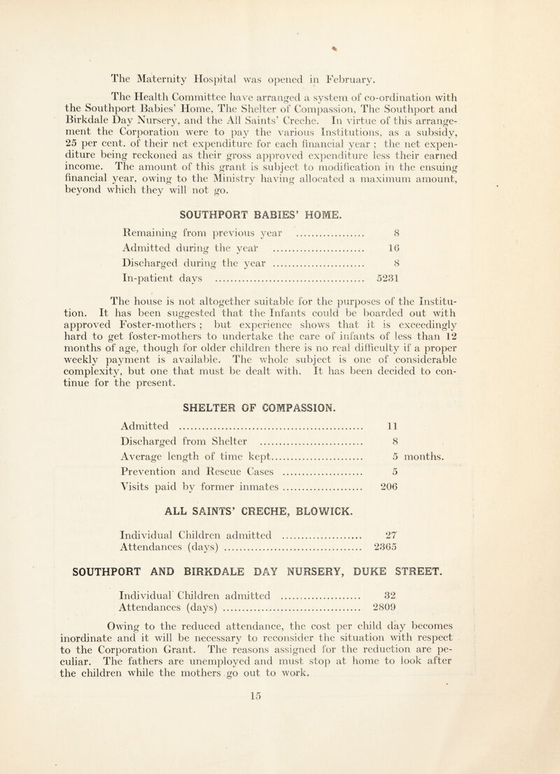 % The Maternity Hospital was opened in February. The Health Committee have arranged a system of co-ordination with the Southport Babies’ Home, The Shelter of Compassion, The Southport and Birkdale Day Nursery, and the All Saints’ Creche. In virtue of this arrange¬ ment the Corporation were to pay the various Institutions, as a subsidy, 25 per cent, of their net expenditure for each financial year ; the net expen¬ diture being reckoned as their gross approved expenditure less their earned income. The amount of this grant is subject to modification in the ensuing financial year, owing to the Ministry having allocated a maximum amount, beyond which they will not go. SOUTHPORT BABIES’ HOME. Remaining from previous year . 8 Admitted during the vear . 16 Discharged during the year . 8 In-patient days ... 5281 The house is not altogether suitable for the purposes of the Institu¬ tion. It has been suggested that the Infants could be boarded out with approved Foster-mothers ; but experience shows that if is exceedingly hard to get foster-mothers to undertake the care of infants of less than 12 months of age, though for older children there is no real difficulty if a proper weekly payment is available. The whole subject is one of considerable complexity, but one that must be dealt with. It has been decided to con¬ tinue for the present. SHELTER OF COMPASSION. Admitted . 11 Discharged from Shelter . 8 Average length of time kept. 5 months. Prevention and Rescue Cases . 5 Visits paid by former inmates. 206 ALL SAINTS’ CRECHE, RLOWICK. Individual Children admitted .. 27 Attendances (days) . 2365 SOUTHPORT AND BIRKDALE DAY NURSERY, DUKE STREET. Individual Children admitted .. 32 Attendances (days) . 2809 Owing to the reduced attendance, the cost per child day becomes inordinate and it will be necessary to reconsider the situation with respect to the Corporation Grant. The reasons assigned for the reduction are pe¬ culiar. The fathers are unemployed and must stop at home to look after the children while the mothers go out to work.