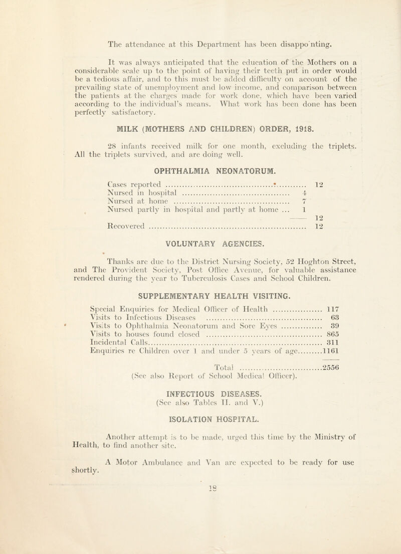 The attendance at this Department has been disappo'nting. It was alwa}S anticipated that the education of the Mothers on a considerable scale up to the point of having their teeth put in order would be a tedious affair, and to this must be added difficulty on account of the prevailing state of unemployment and low income, and comparison between the patients at the charges made for work done, which have been varied according to the individual’s means. What work has been done has been perfectly satisfactory. MILK (MOTHERS AND CHILDREN) ORDER, 1918. 28 infants received milk for one month, excluding the triplets. All the triplets survived, and are doing well. OPHTHALMIA NEONATORUM. Cases reported .....?. Nursed in hospital ... Nursed at home ...... Nursed partly in hospital and partly at home ... VOLUNTARY AGENCIES. Thanks are due to the District Nursing Society, 52 Hoghton Street, and The Provident Society, Post Office Avenue, for valuable assistance rendered during the year to Tuberculosis Cases and School Children. SUPPLEMENTARY HEALTH VISITING. Special Enquiries for Medical Officer of Health . 117 Visits to Infectious Diseases ... 63 Visits to Ophthalmia Neonatorum and Sore Eyes . 39 Visits to houses found closed ... 865 Incidental Calls..... 311 Enquiries re Children over 1 and under 5 years of age.1161 Total ..2556 (See also Report of School Medical Officer). INFECTIOUS DISEASES. (See also Tables II. and V.) ISOLATION HOSPITAL. Another attempt is to be made, urged this time by the Ministry of Health, to find another site. A Motor Ambulance and Van are expected to be ready for use shortly. 12 7 12
