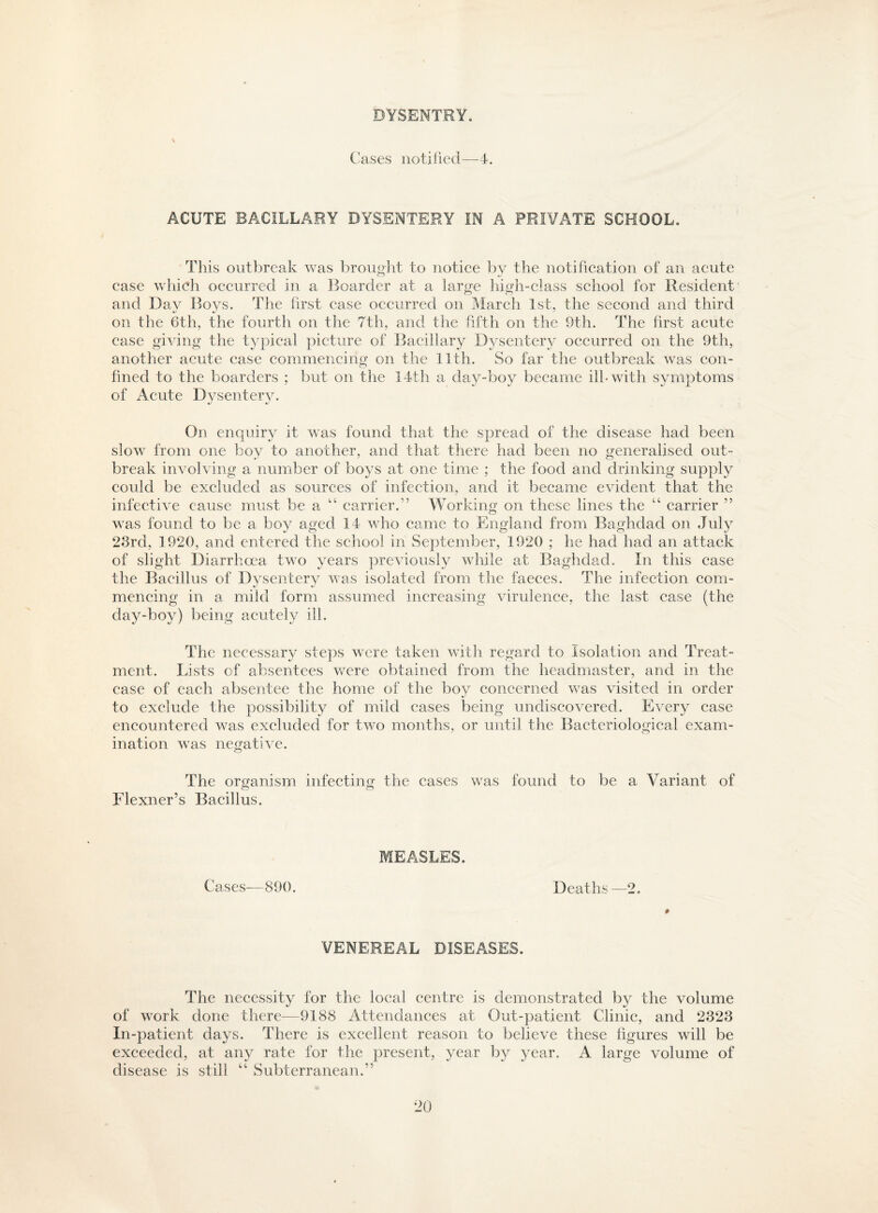 BYSENTRY. Cases notified—4. ACUTE BACILLARY DYSENTERY IN A PRIVATE SCHOOL. This outbreak was brought to notice by the notification of an acute case which occurred in a Boarder at a large high-class school for Resident and Day Boys. The first case occurred on March 1st, the second and third on the 6th, the fourth on the 7th, and the fifth on the 9th. The first acute case giving the typical picture of Bacillary Dysentery occurred on the 9th, another acute case commencing on the 11th. So far the outbreak was con¬ fined to the boarders ; but on the 14th a day-boy became ill-with symptoms of Acute Dysentery. On enquiry it was found that the spread of the disease had been slow from one boy to another, and that there had been no generalised out¬ break involving a number of boys at one time ; the food and drinking supply could be excluded as sources of infection, and it became evident that the infective cause must be a “ carrier.” Working on these lines the “ carrier ” was found to be a boy aged 14 who came to England from Baghdad on July 23rd, 1920, and entered the school in September, 1920 ; he had had an attack of slight Diarrhoea two years previously while at Baghdad. In this case the Bacillus of Dysentery was isolated from the faeces. The infection com¬ mencing in a mild form assumed increasing virulence, the last case (the day-boy) being acutely ill. The necessary steps were taken with regard to Isolation and Treat¬ ment. Lists of absentees were obtained from the headmaster, and in the case of each absentee the home of the boy concerned was visited in order to exclude the possibility of mild cases being undiscovered. Every case encountered was excluded for two months, or until the Bacteriological exam¬ ination was negative. The organism infecting the cases was found to be a Variant of Flexner’s Bacillus. Cases—890. MEASLES. Deaths —2. VENEREAL DISEASES. The necessity for the local centre is demonstrated by the volume of work done there—9188 Attendances at Out-patient Clinic, and 2323 In-patient days. There is excellent reason to believe these figures will be exceeded, at an}^ rate for the present, year by year. A large volume of disease is still “ Subterranean.”