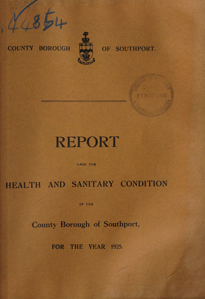 COUNTY I m y-A,', §6*fei '' ■■■;-' : gi/l ist I' Ig* vrt,- •: I ■ ;v ;■■«-■• i jri- •■-' RjSj^fe>.-V BOROUGH v»vv**- •.••: • .■'*■</■ . ' OF SOUTHPORT. »- .-i) ; p UPON THE HEALTH AND SANITARY CONDITION OP THE FOR THE YEAR 1925. »£;lf'-K . /Sjj» <* ^<->v ?