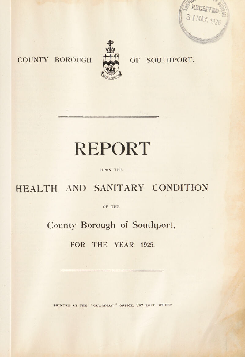 COUNTY BOROUGH OF SOUTHPORT. REPORT UPON THE HEALTH AND SANITARY CONDITION OF THE County Borough of Southport, FOR THF: YEAR 1925. PRINTED AT THE “ GUARDIAN ” OFFICE, 267 LORD STREET