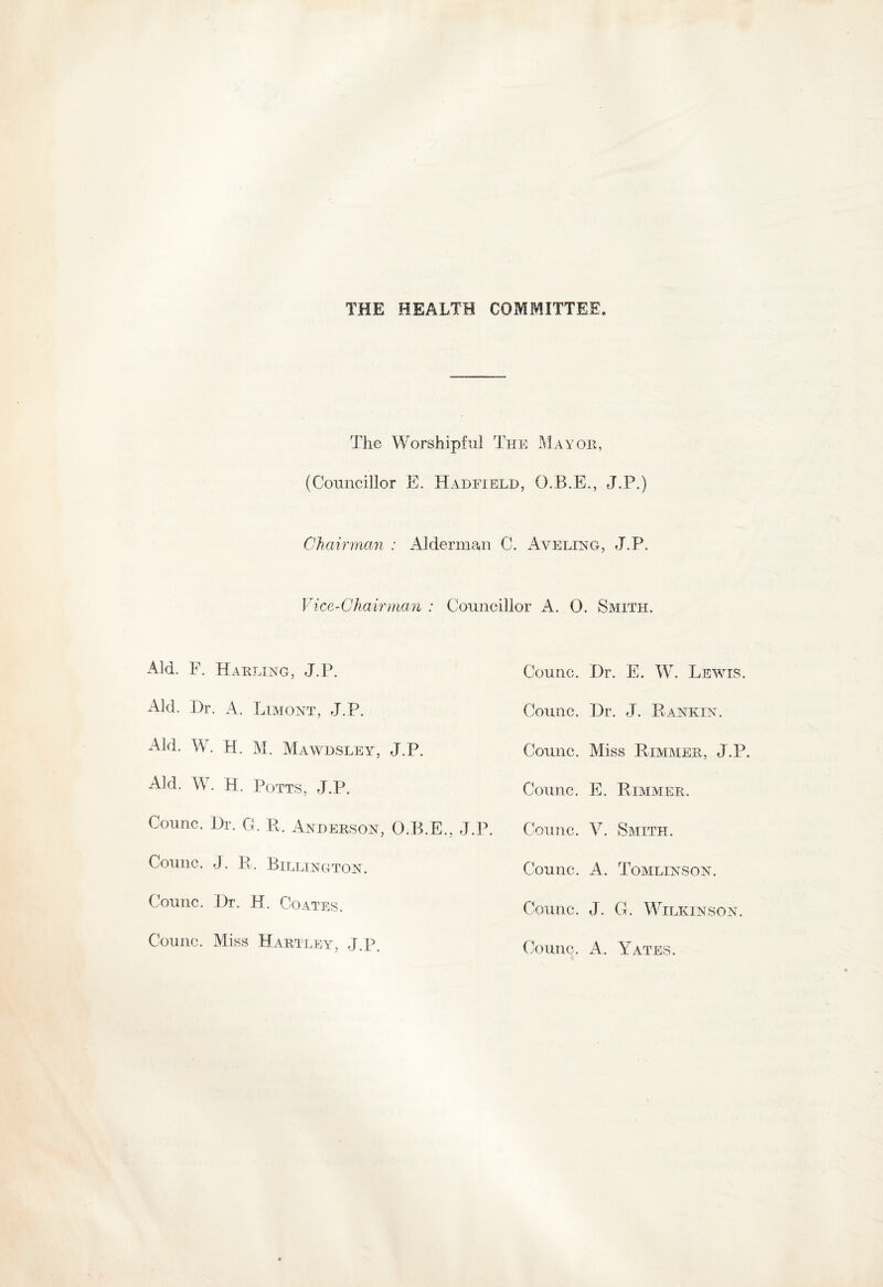 THE HEALTH COMMITTEE. The Worshipful The Mayor, (Councillor E. Hadfield, O.B.E., J.P.) Chairman : Alderman C. Aveling, J.P. Vice-Chairman : Councillor A. 0. Smith. Aid. F. Harlxng, J.P. Aid. Dr. A. Limont, J.P. Aid. W. H. M. Mawdsley, J.P. Aid. W. H. Potts, J.P. Counc. Dr. G. R. Anderson, O.P>.E. Counc. J. R. Billington. Counc. Dr. H. Coates. Counc. Miss Hartley, J.P. Counc. Dr. E. W. Lewis. Counc. Dr. J. Rankin. Counc. Miss Rimmer, J.P. Counc. E. Rimmer. .P. Counc. V. Smith. Counc. A. Tomlinson. Counc. J. G. Wilkinson. Counc. A. Yates.