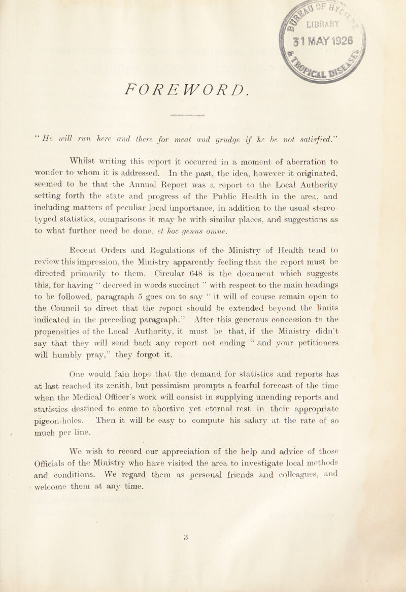 FOREWORD. “ He will run here and there for meat and grudge if he be not satisfied F Whilst writing this report it occurred in a moment of aberration to wonder to whom it is addressed. In the past, the idea, however it originated, seemed to be that the Annual Report was a report to the Local Authority setting forth the state and progress of the Public Health in the area, and including matters of peculiar local importance, in addition to the usual stereo¬ typed statistics, comparisons it may be with similar places, and suggestions as to what further need be done, et hoc genus omne. Recent Orders and Regulations of the Ministry of Health tend to review this impression, the Ministry apparently feeling that the report must be directed primarily to them. Circular 648 is the document which suggests this, for having “ decreed in words succinct ” with respect to the main headings to be followed, paragraph 5 goes on to say “ it will of course remain open to the Council to direct that the report should be extended beyond the limits indicated in the preceding paragraph.'’ After this generous concession to the propensities of the Local Authority, it must be that, if the Ministry didn't say that they will send back any report not ending “ and your petitioners will humbly pray,” they forgot it. One would fain hope that the demand for statistics and reports has at last reached its zenith, but pessimism prompts a fearful forecast of the time when the Medical Officer’s work will consist in supplying unending reports and statistics destined to come to abortive yet eternal rest in their appropriate pigeon-holes. Then it will be easy to compute his salary at the rate of so much per line. We wish to record our appreciation of the help and advice of those Officials of the Ministry who have visited the area to investigate local methods and conditions. We regard them as personal friends and colleagues, and welcome them at any time.