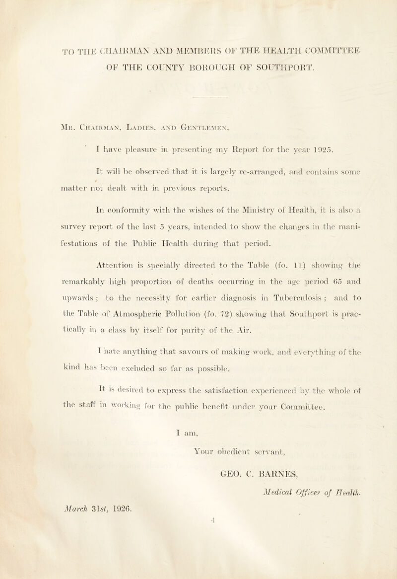TO THE CHAIRMAN AND MEMBERS OF THE HEALTH COMMITTEE OF THE COUNTY BOROUGH OF SOUTHPORT. Me. Chairman, Ladies, and Gentlemen, I have pleasure in presenting my Report for the year 1925. It will be observed that it is largely re-arranged, and contains some I matter not dealt with in previous reports. In conformity with the wishes of the Ministry of Health, it is also a survey report of the last 5 years, intended to show the changes in the mani¬ festations of the Public Health during that period. Attention is specially directed to the Table (fo. 11) showing the remarkably high proportion of deaths occurring in the age period 65 and upwards ; to the necessity for earlier diagnosis in Tuberculosis ; and to the Table of Atmospheric Pollution (fo. 72) showing that Southport is prac¬ tically in a class by itself for purity of the Air. I hate anything that savours of making work, and everything of the kind has been excluded so far as possible. It is desired to express the satisfaction experienced by the whole of the staff in working for the public benefit under your Committee. I am, Your obedient servant, •1 March 31*f, 1926. GEO. C. BARNES, Medical Officer of Health