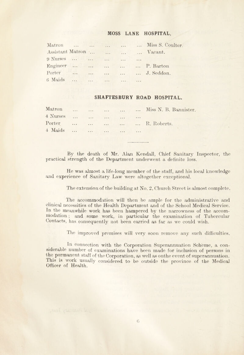 MOSS LANE HOSPITAL, Matron Assistant Matron 9 Nurses Engineer Porter 6 Maids Miss S. Coulter, Vacant. P. Barton J. Seddon. SHAFTESBURY ROAD HOSPITAL. Matron 4 Nurses Porter 4 Maids Miss N. B. Bannister. E. Roberts. By the death of Mr. Alan Kendall, Chief Sanitary Inspector, the practical strength of the Department underwent a definite loss. He was almost a life-long member of the staff, and his local knowledge and experience of Sanitary Law were altogether exceptional. The extension of the building at No. 2, Church Street is almost complete. The accommodation will then be ample for the administrative and clinical necessities of the Health Department and of the School Medical Service. In the meanwhile work has been hampered by the narrowness of the accom¬ modation ; and some work, in particular the examination of Tubercular Contacts, has consequently not been carried as far as we could wish. The improved premises will very soon remove any such difficulties. In connection with the Corporation Superannuation Scheme, a con¬ siderable number of examinations have been made for inclusion of persons in the permanent staff of the Corporation, as well as onthe event of superannuation. This is work usually considered to be outside the province of the Medical Officer of Health.