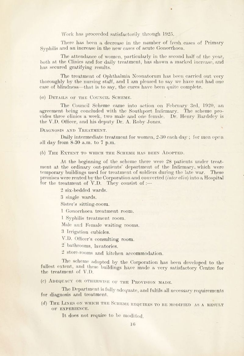 ♦ Work has proceeded satisfactorily through 1925. There has been a decrease in the number of fresh cases of Primary Syphilis and an increase in the new cases of acute Gonorrhoea. The attendance of women, particularly in the second half of the year, both at the Clinics and for daily treatment, has shown a marked increase, and has secured gratifying results. The treatment of Ophthalmia Neonatorum has been carried out very thoroughly by the nursing staff, and I am pleased to say we have not had one case of blindness—that is to say, the cures have been quite complete. (a) Details of the Council Scheme. The Council Scheme came into action on February 3rd, 1920, an agreement being concluded with the Southport Infirmary. The scheme pro¬ vides three clinics a week, two male and one female. Dr. Henry Bardsley is the V.D. Officer, and his deputy Dr. A. Roby Jones. Diagnosis and Treatment. Daily intermediate treatment for women, 2-30 each day ; for men open all day from 8-30 a.m. to 7 p.m. (b) The Extent to which the Scheme has been Adopted. At the beginning of the scheme there were 28 patients under treat¬ ment at the ordinary out-patients’ department of the Infirmary, which were temporary buildings used for treatment of soldiers during the late war. These premises were rented by the Corporation and converted (inter alia) into a Hospital for the treatment of V.D. They consist of :— 2 six-bedded wards. 3 single wards. Sister's sitting-room. 1 Gonorrhoea treatment room. 1 Syphilis treatment room. Male and Female waiting rooms. 3 Irrigation cubicles. V.D. Officer’s consulting room. 2 bathrooms, lavatories. 2 store-rooms and kitchen accommodation. 3 he scheme adopted by the Corporation has been developed to the fullest extent, and these buildings have made a very satisfactory Centre for the treatment of V.D. (c) Adequacy or otherwise of the Provision made. The Department is fully adequate, and fulfils all necessary requirements for diagnosis and treatment. {d) I he Lines on which the Scheme requires to be modified as a result OF EXPERIENCE. It does not require to be modified.