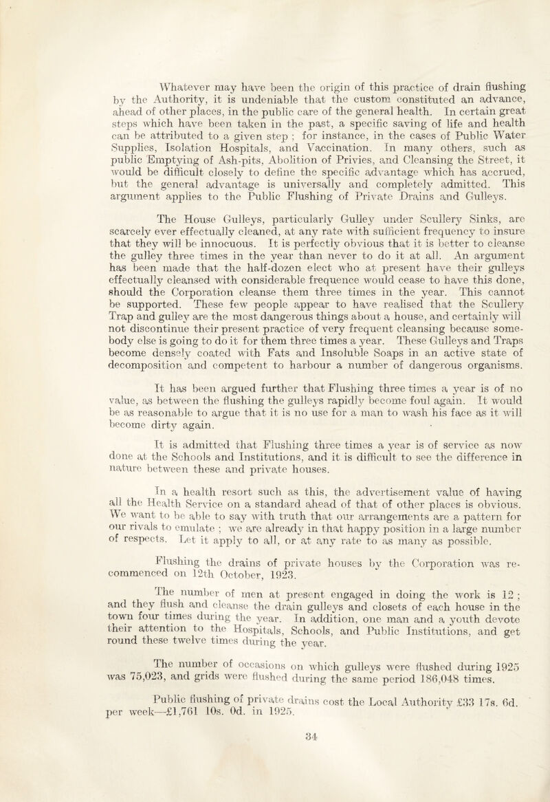 Whatever may have been the origin of this practice of drain flushing by the Authority, it is undeniable that the custom constituted an advance, ahead of other places, in the public care of the general health. In certain great steps which have been taken in the past, a specific saving of life and health can be attributed to a given step ; for instance, in the cases of Public Water Supplies, Isolation Hospitals, and Vaccination. In many others, such as public Emptying of Ash-pits, Abolition of Privies, and Cleansing the Street, it would be difficult closely to define the specific advantage which has accrued, but the general advantage is universally and completely admitted. This argument applies to the Public Flushing of Private Drains and Gulleys. The House Gulleys, particularly Gulley under Scullery Sinks, are scarcely ever effectually cleaned, at any rate with sufficient frequency to insure that they will be innocuous. It is perfectly obvious that it is better to cleanse the gulley three times in the year than never to do it at all. An argument has been made that the half-dozen elect who at present have their gulleys effectually cleansed with considerable frequence vmuld cease to liave this done, should the Corporation cleanse them three times in the year. This cannot be supported. These few people appear to have realised that the Scullery Trap and gulley are the most dangerous things about a house, and certainly wall not discontinue their present practice of very frequent cleansing because some¬ body else is going to do it for them three times a year. These Gulleys and Traps become densely coated with Fats and Insoluble Soaps in an active state of decomposition and competent to harbour a number of dangerous organisms. It has been argued further that Flushing three times a year is of no value, as between the flushing the gulleys rapidly become foul again. It wrouid be as reasonable to argue that it is no use for a man to wash his face as it will become dirty again. It is admitted that Flushing three times a year is of service as now done at the Schools and Institutions, and it is difficult to see the difference in nature between these and private houses. In a health resort such as this, the advertisement value of having all the Health Service on a standard ahead of that of other places is obvious. We want to be able to say with truth that our arrangements are a pattern for our rivals to emulate ; wre are already in that happy position in a large number of respects. Let it apply to all, or at any rate to as many as possible. Flushing the drains of private houses by the Corporation vras re¬ commenced on 12th October, 1923. ihe number of men at present engaged in doing the work is 12 ; and they flush and cleanse the drain gulleys and closets of each house in the town four times during the year. In addition, one man and a youth devote their attention to the Hospitals, Schools, and Public Institutions, and get round these twelve times during the year. The number of occasions on which gulleys were flushed during 1925 was 7o,023, and grids were flushed during the same period 186,048 times. Public flushing of private drains cost the Local Authority £33 17s. 6d. per week—£1,761 10s. Od. in 1925.
