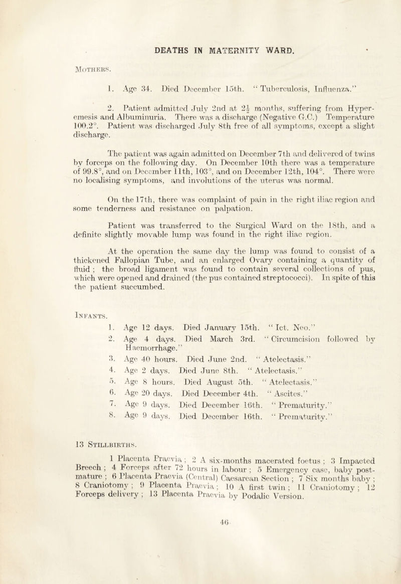 DEATHS IN MATERNITY WARD. Mothers. 1. Age 34. Died December 15th. “Tuberculosis, Influenza.” 2. Patient admitted July 2nd at 24 months, suffering from Hyper¬ emesis and Albuminuria. There was a discharge (Negative G.C.) Temperature 100.2°. Patient was discharged July 8th free of all symptoms, except a slight discharge. The patient was again admitted on December 7th and delivered of twins by forceps on the following day. On December 10th there was a temperature of 99.8°, and on December 11th, 103°, and on December 12th, 104°. There were no localising symptoms, and involutions of the uterus was normal. On the 17th, there was complaint of pain in the right iliac region and some tenderness and resistance on palpation. Patient was transferred to the Surgical Ward on the 18th, and a definite slightly movable lump was found in the right iliac region. At the operation the same day the lump was found to consist of a thickened Fallopian Tube, and an enlarged Ovary containing a quantity of fluid ; the broad ligament was found to contain several collections of pus, which were opened and drained (the pus contained streptococci). In spite of this the patient succumbed. Infants. 1. Age 12 days. Died January 15th. “let. Neo.” 2. Age 4 days. Died March 3rd. “ Circumcision followed by H aemorrhage.” 3. Age 40 hours. Died June 2nd. “ Atelectasis.” 4. Age 2 days. Died June 8th. “ Atelectasis.” 5. Age 8 hours. Died August 5th. “ Atelectasis.” 6. Age 20 days. Died December 4th. “ Ascites.” 7. Age 9 days. Died December 16th. “ Prematurity.” 8. Age 9 days. Died December 16th. “ Prematurity.” 13 Stillbirths. 1 Placenta Praevia ; 2 A six-months macerated foetus ; 3 Impacted Breech ; 4 Forceps after 72 hours in labour ; 5 Emergency case, baby post- mature ; 6 Placenta Praevia (Central) Caesarean Section ; 7 Six months baby ; 8 Craniotomy ; 9 Placenta Praevia ; 10 A first twin ; 11 Craniotomy ; 12 Forceps delivery ; 13 Placenta Praevia by Podalic Version.