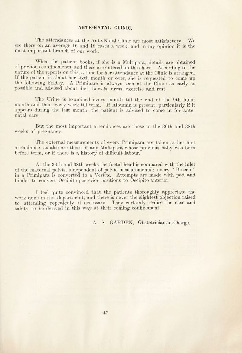 ANTE-NATAL CLINIC. The attendances at the Ante-Natal Clinic are most satisfactory. We see there on an average 16 and 18 cases a week, and in my opinion it is the most important branch of onr work. When the patient books, if she is a Multipara, details are obtained of previous confinements, and these are entered on the chart. According to the nature of the reports on this, a time for her attendance at the Clinic is arranged. If the patient is about her sixth month or over, she is requested to come up the following Friday. A Primipara is always seen at the Clinic as early as possible and advised about diet, bowels, dress, exercise and rest. The Urine is examined every month till the end of the 9th lunar month and then every week till term. If Albumin is present, particularly if it appears during the last month, the patient is advised to come in for ante¬ natal care. But the most important attendances are those in the 36th and 38th weeks of pregnancy. The external measurements of every Primipara are taken at her first attendance, as also are those of any Multipara whose previous baby was born before term, or if there is a history of difficult labour. At the 36th and 38th weeks the foetal head is compared with the inlet of the maternal pelvis, independent of pelvic measurements ; every “ Breech ’’ in a Primipara is converted to a Vertex. Attempts are made with pad and binder to convert Occipito-posterior positions to Occipito-anterior. I feel quite convinced that the patients thoroughly appreciate the work done in this department, and there is never the slightest objection raised to attending repeatedly if necessary. They certainly realise the ease and safety to be derived in this way at their coming confinement. A. S. GARDEN, Obstetrician-in-Charge.