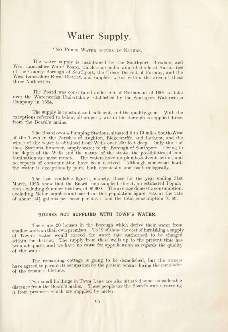 Water Supply. “No Purer Water occurs in Nature.” The water supply is maintained by the Southport, Birkdale, and West Lancashire Water Board, which is a combination of the local Authorities of the County Borough of Southport, the Urban District of Formby, and the West Lancashire Rural District, and supplies water within the area of these three Authorities. The Board was constituted under Act of Parliament of 1901 to take over the Waterworks Undertaking established by the Southport Waterworks Company in 1854. The supply is constant and sufficient, and the quality good. With the exceptions referred to below, all property within the Borough is supplied direct from the Board's mains. The Board own 4 Pumping Stations, situated 6 to 10 miles South-West of the Town in the Parishes of Aughton, Bickerstaffe, and Latham, and the whole of the water is obtained from Wells over 200 feet deep. Only three of these Stations, however, supply water to the Borough of Southport. Owing to the depth of the Wells and the nature of the strata, the possibilities of con¬ tamination are most remote. The waters have no pJumbo-solvent action, and no reports of contamination have been received. Although somewhat hard, the water is exceptionally pure, both chemically and bacteriologically. The last available figures, namely, those for the year ending 31st March, 1925, shew that the Board then supplied, direct, an estimated Popula¬ tion, excluding Summer Visitors, of 96,600. The average domestic consumption, excluding Meter supplies and based on this population figure, was at the rate of about 24 J gallons per head per day : and the total consumption 31.69. HOUSES NOT SUPPLIED WITH TOWN’S WATER. There are 20 houses in the Borough which derive their water from shallow wells on their own premises. To 19 of these the cost of furnishing a supply of Town's water would exceed the water rate authorised to be charged within the district. The supply from these wells up to the present time has been adequate, and we have no cause for apprehension as regards the quality of the water. The remaining cottage is going to be demolished, but the owners have agreed to permit its occupation by the present tenant during the remainder of the tenant’s lifetime. Two small holdings in Town Lane are also situated some considerable distance from the Board's mains. These people use the Board's water, carrying it from premises which are supplied by meter.