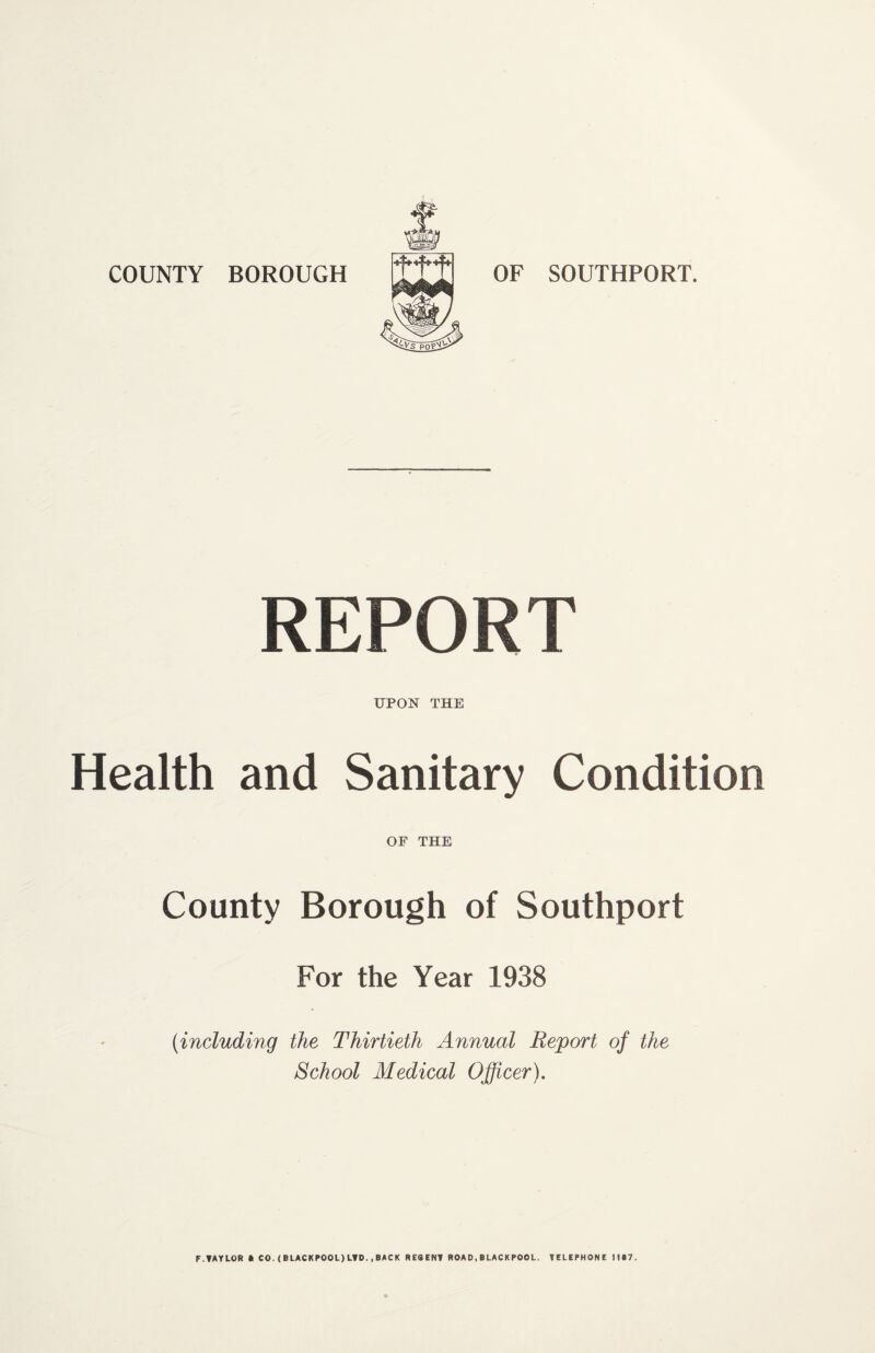 COUNTY BOROUGH OF SOUTHPORT. ttt REPORT UPON THE Health and Sanitary Condition OF THE County Borough of Southport For the Year 1938 {including the Thirtieth Annual Report of the School Medical Officer). F.TAYLOR ft CO.(BLACKPOOL)LTD.,BACK RESENT ROAD,BLACKPOOL. TELEPHONE lift?.