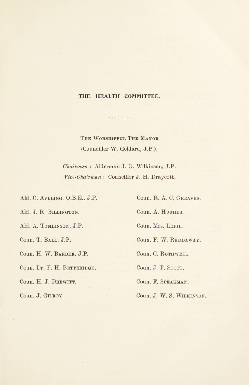 THE HEALTH COMMITTEE. The Wokshipful The Mayor (Councillor W. Geldard, J.P.). Chairman : Alderman J. G. Wilkinson, J.P. Vice-Chairman : Councillor J. H. Draycott. Aid. C. Aveling, O.B.E., J.P. Coun. R. A. C. Greaves. Aid. J. R. Billinqton. Coun. A. Hughes. Aid. A. Tomlinson, J.P. Coun. Mrs. Leigh. Coun. T. Ball, J.P. Coun. F. W. Reddaway. Coun. H. W. Barber, J.P. Coun. C. Rothwell. Coun. l)r. F. H. Betteridge. Coun. J. F. Scott. Coun. H. J. Drewitt. Coun. F. Speakman. Coun. J. Gilroy. Coun. J. W. S. Wilkinson.