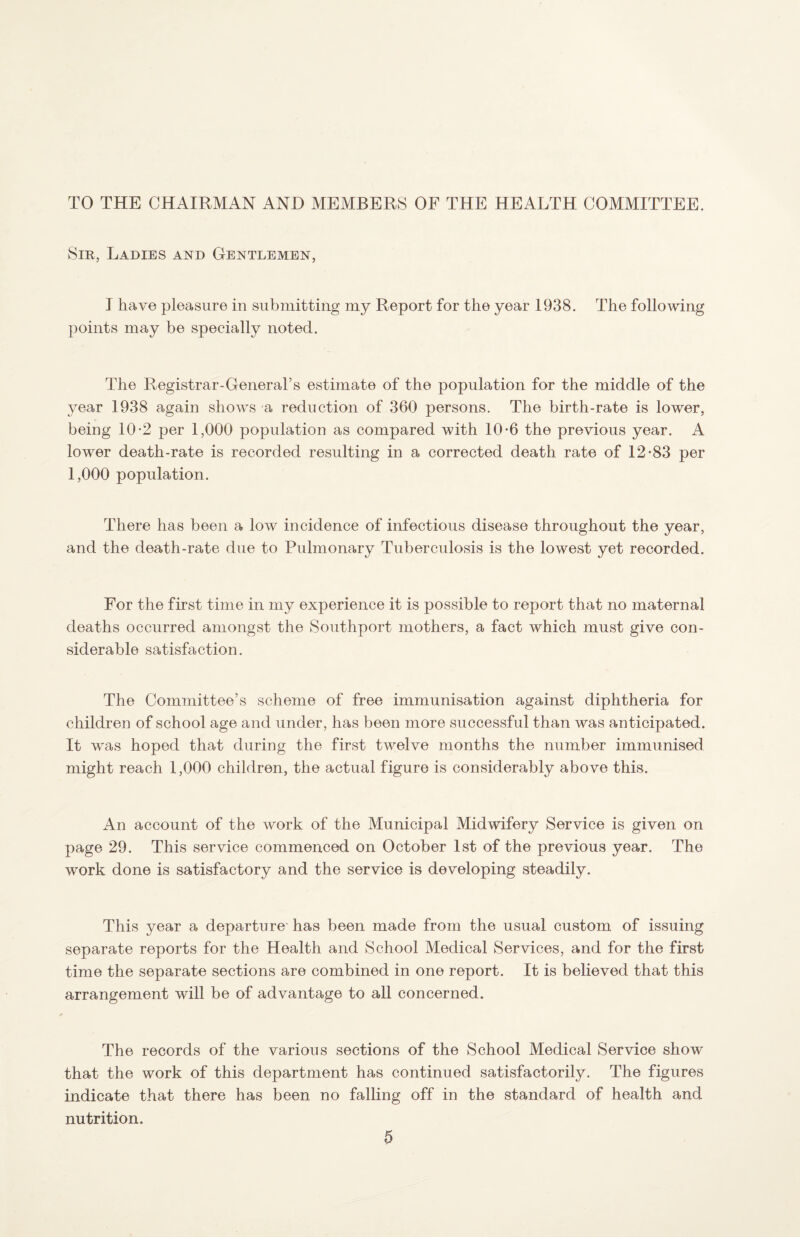 TO THE CHAIRMAN AND MEMBERS OF THE HEALTH COMMITTEE. Sir, Ladies and Gentlemen, I have pleasure in submitting my Report for the year 1938. The following points may be specially noted. The Registrar-General’s estimate of the population for the middle of the year 1938 again shows a reduction of 360 persons. The birth-rate is lower, being 10*2 per 1,000 population as compared with 10-6 the previous year. A lower death-rate is recorded resulting in a corrected death rate of 12-83 per 1,000 population. There has been a low incidence of infectious disease throughout the year, and the death-rate due to Pulmonary Tuberculosis is the lowest yet recorded. For the first time in my experience it is possible to report that no maternal deaths occurred amongst the Southport mothers, a fact which must give con¬ siderable satisfaction. The Committee’s scheme of free immunisation against diphtheria for children of school age and under, has been more successful than was anticipated. It was hoped that during the first twelve months the number immunised might reach 1,000 children, the actual figure is considerably above this. An account of the work of the Municipal Midwifery Service is given on page 29. This service commenced on October 1st of the previous year. The work done is satisfactory and the service is developing steadily. This year a departure' has been made from the usual custom of issuing separate reports for the Health and School Medical Services, and for the first time the separate sections are combined in one report. It is believed that this arrangement will be of advantage to all concerned. The records of the various sections of the School Medical Service show that the work of this department has continued satisfactorily. The figures indicate that there has been no falling off in the standard of health and nutrition.