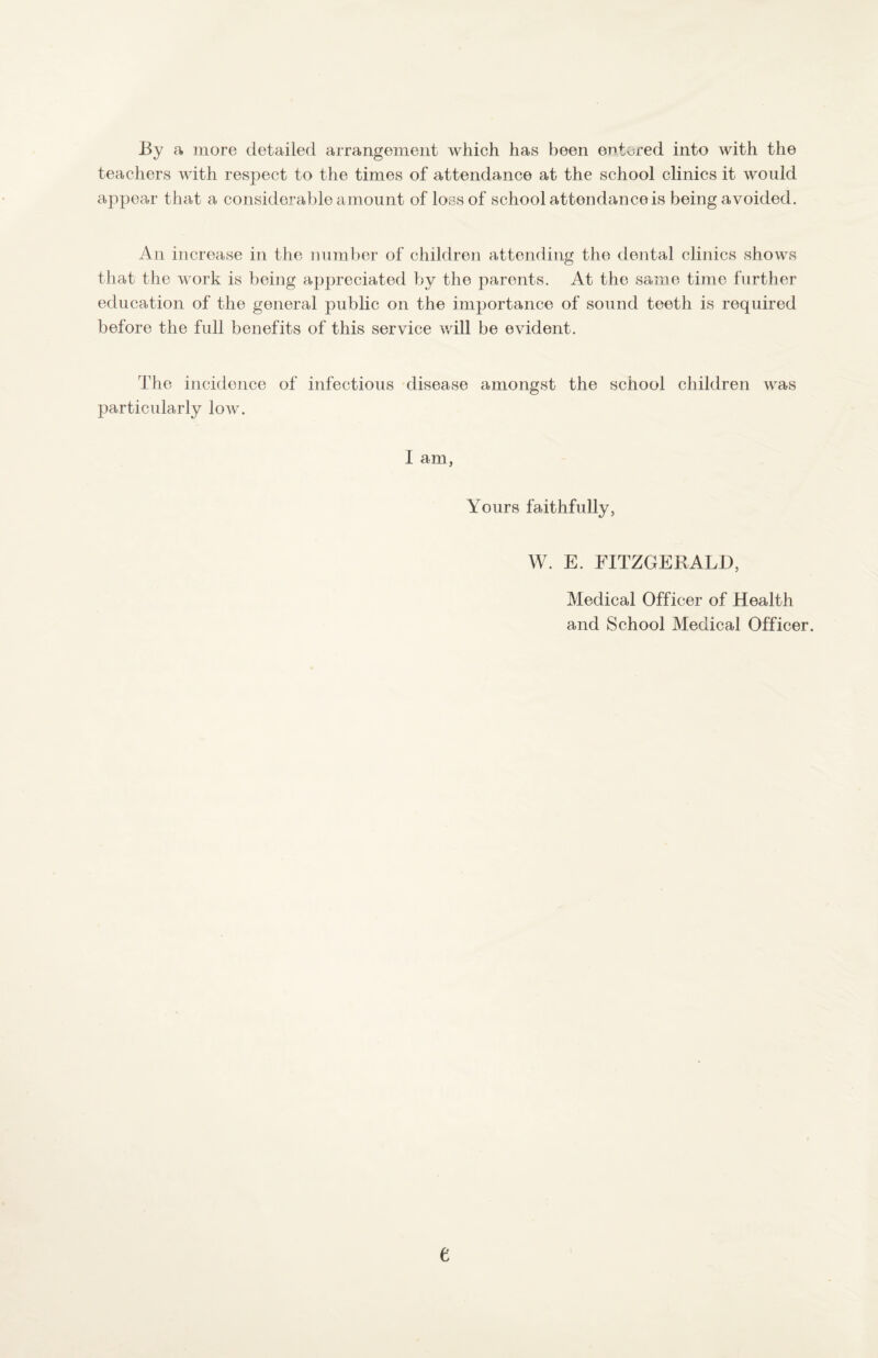 By a more detailed arrangement which has been entered into with the teachers with respect to the times of attendance at the school clinics it would appear that a considerable amount of loss of school attendance is being avoided. An increase in the number of children attending the dental clinics shows that the work is being appreciated by the parents. At the same time further education of the general public on the importance of sound teeth is required before the full benefits of this service \vill be evident. The incidence of infectious disease amongst the school children was particularly low. I am, Yours faithfully, W. E. FITZGERALD, Medical Officer of Health and School Medical Officer. e