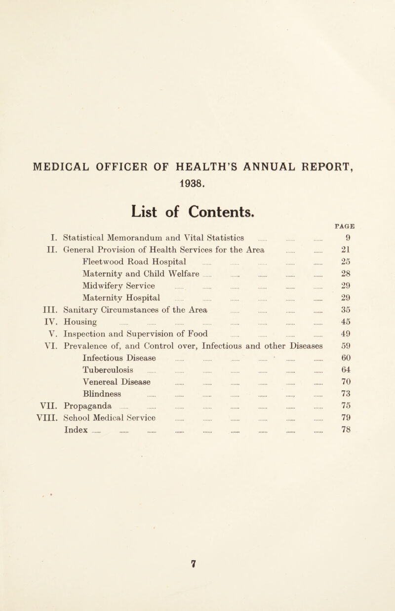 MEDICAL OFFICER OF HEALTH’S ANNUAL REPORT, 1938. List of Contents. PAGE I. Statistical Memorandum and Vital Statistics . . . 9 II. General Provision of Health Services for the Area . . 21 Fleetwood Road Hospital . . . . 25 Maternity and Child Welfare. .. . . . 28 Midwifery Service . . . . . . 29 Maternity Hospital . . . . . 29 III. Sanitary Circumstances of the Area . . . . 35 IV. Housing . . . . . . . . 45 V. Inspection and Supervision of Food . . . . 49 VI. Prevalence of, and Control over, Infectious and other Diseases 59 Infectious Disease . . . . • . . 60 Tuberculosis . . . . . . . 64 Venereal Disease . . . . . . 70 Blindness . . . . . . 73 VII. Propaganda . . . . . . . . 75 VIII. School Medical Service . . . 79 Index.... .. . 78