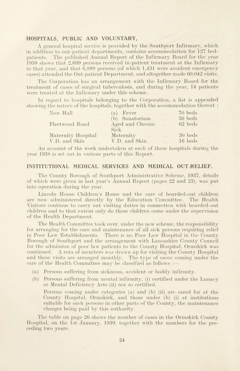 HOSPITALS, PUBLIC AND VOLUNTARY, A general hospital service is provided by the Southport Infirmary, which in addition to out-patient departments, contains accommodation for 1 27 bed- patients. The published Annual Report of the Infirmary Board for the year 1938 shows that 2,699 persons received in-patient treatment at the Infirmary in that year, and that 6,899 persons (of which 1,431 were accident emergency cases) attended the Out-patient Department, and altogether made 60,042 visits. The Corporation has an arrangement with the Infirmary Board for the treatment of cases of surgical tuberculosis, and during the year, 14 patients were treated at the Infirmary under this scheme. In regard to hospitals belonging to the Corporation, a list is appended showing the nature of the hospitals, together with the accommodation thereat : New Hall (a) Fever 70 beds (b) Sanatorium 36 beds Fleetwood Road Aged and Chronic Sick 62 beds Maternity Hospital Maternity 30 beds V.D. and Skin V.D. and Skin 16 beds An account of the work undertaken at each of these hospitals during the year 1938 is set out in various parts of this Report. INSTITUTIONAL MEDICAL SERVICES AND MEDICAL OUT-RELIEF. The County Borough of Southport Administrative Scheme, 1937, details of which were given in last year’s Annual Report (pages 22 and 23), was put into operation during the year. Lincoln House Children’s Home and the care of boarded-out children are now administered directly by the Education Committee. The Health Visitors continue to carry out visiting duties in connection with boarded-out children and to that extent only do these children come under the supervision of the Health Department. The Health Committee took over, under the new scheme, the responsibility for arranging for the care and maintenance of all sick persons requiring relief in Poor Law Establishments. There is no Poor Law Hospital in the County Borough of Southport and the arrangement with Lancashire County Council for the admission of poor law patients to the County Hospital, Ormskirk was continued. A rota of members was drawn up for visiting the County Hospital and these visits are arranged monthly. The type of cases coming under the care of the Health Committee may be classified as follows :— (a) Persons suffering from sicknesss, accident or bodily infirmity. (b) Persons suffering from mental infirmity, (i) certified under the Lunacy or Mental Deficiency Acts (ii) not so certified. Persons coming under categories (a) and (b) (ii) are cared for at the County Hospital, Ormskirk, and those under (b) (i) at institutions suitable for such persons in other parts of the County, the maintenance charges being paid by this authority. The table on page 26 shows the number of cases in the Ormskirk County Hospital, on the 1st January, 1939, together with the numbers for the pre¬ ceding two years.