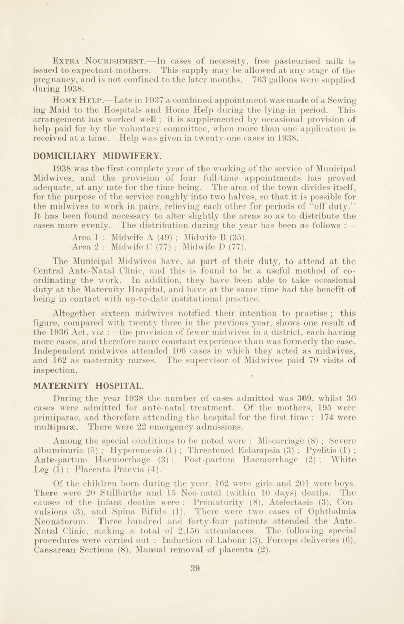 Extra Nourishment.—In cases of necessity, free pasteurised milk is issued to expectant mothers. This supply may be allowed at any stage of the pregnancy, and is not confined to the later months. 768 gallons were supplied during 1938. Home Helr.—Late in 1937 a combined appointment was made of a Sewing ing Maid to the Hospitals and Home Help during the lying-in period. This arrangement has M’^orked well ; it is supplemented by occasional provision of help paid for by the voluntary committee, when more than one application is received at a time. Help was given in twenty-one cases in 1938. DOMICILIARY MIDWIFERY. 1938 was the first complete year of the working of the service of Municipal Midwives, and the provision of four full-time appointments has proved adequate, at any rate for the time being. The area of the town divides itself, for the purpose of the service roughly into two halves, so that it is possible for the midwives to work in pairs, relieving each other for periods of “off duty.” It has been found necessary to alter slightly the areas so as to distribute the cases more evenly. The distribution during the year has been as follows :— Area 1 : Midwife A (49) ; Midwife B (35). Area 2 ; Midwife C (77) ; Midwife D (77). The Municipal Midwives have, as part of their duty, to attend at the Central Ante-Natal Clinic, and this is found to be a useful method of co¬ ordinating the work. In addition, they have been able to take occasional duty at the Maternity Hospital, and have at the same time had the benefit of being in contact with up-to-date institutional practice. Altogether sixteen midwives notified their intention to practise ; this figure, compared with twenty three in the previous year, shows one result of the 1936 Act, viz :—the provision of fewer mid wives in a district, each having more cases, and therefore more constant experience than was formerly the case. Independent midwives attended 106 cases in which they acted as midwives, and 162 as maternity nurses. The supervisor of Midwives paid 79 visits of inspection. MATERNITY HOSPITAL. During the year 1938 the number of cases admitted was 369, whilst 36 cases were admitted for ante-natal treatment. Of the mothers, 195 were primiparae, and therefore attending the hospital for the first time ; 174 were multi parse. There were 22 emergency admissions. Among the special conditions to be noted were : Miscarriage (8) ; Severe albuminuria (5) ; Hyperemesis (1) ; Threatened Eclampsia (3) ; Pyelitis (1) ; Ante-partum Haemorrhage (3) ; Post-partum Haemorrhage (2) ; White Leg (1) ; Placenta Praevia (4). Of the children born during the year, 162 were girls and 201 were boys. There were 20 Stillbirths and 15 Neo-natal (within 10 days) deaths. The causes of the infant deaths were : Prematurity (8), Atelectasis (3), Con¬ vulsions (3), and Spina Bifida (1). There were two cases of Ophthalmia Neonatorum. 44iree hundred and forty-four patients attended the Ante- Natal Clinic, making a total of 2,156 attendances. The following special procedures were carried out ; Induction of Labour (3), Forceps deliveries (6), Caesarean Sections (8), Manual removal of placenta (2).