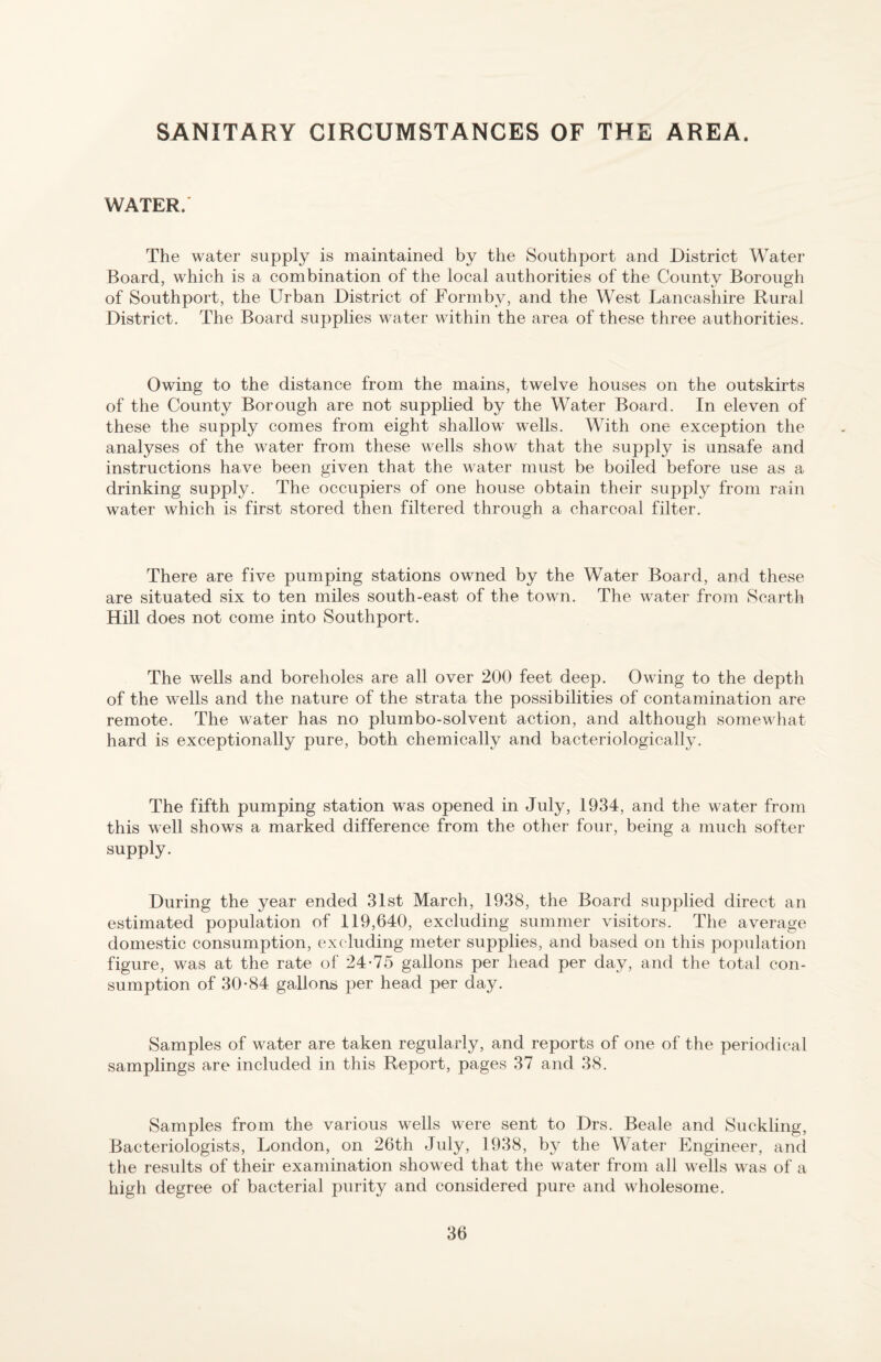 SANITARY CIRCUMSTANCES OF THE AREA. WATER.' The water supply is maintained by the Southport and District Water Board, which is a combination of the local authorities of the County Borough of Southport, the Urban District of Formby, and the West Lancashire Rural District. The Board supplies water within the area of these three authorities. Owing to the distance from the mains, twelve houses on the outskirts of the County Borough are not supplied by the Water Board. In eleven of these the supply comes from eight shallow wells. With one exception the analyses of the water from these wells show that the supply is unsafe and instructions have been given that the water must be boiled before use as a drinking supply. The occupiers of one house obtain their supply from rain water which is first stored then filtered through a charcoal filter. There are five pumping stations owned by the Water Board, and these are situated six to ten miles south-east of the town. The water from Scarth Hill does not come into Southport. The wells and boreholes are all over 200 feet deep. Owing to the depth of the wells and the nature of the strata the possibilities of contamination are remote. The water has no plumbo-solvent action, and although somewhat hard is exceptionally pure, both chemically and bacteriologically. The fifth pumping station was opened in July, 1934, and the water from this well shows a marked difference from the other four, being a much softer supply. During the year ended 31st March, 1938, the Board supplied direct an estimated population of 119,640, excluding summer visitors. The average domestic consumption, excluding meter supplies, and based on this population figure, was at the rate of 24-75 gallons per head per day, and the total con¬ sumption of 30-84 gallons per head per day. Samples of water are taken regularly, and reports of one of the periodical samplings are included in this Report, pages 37 and 38. Samples from the various wells were sent to Drs. Beale and Suckling, Bacteriologists, London, on 26th July, 1938, by the Water Engineer, ancl the results of their examination show ed that the water from all w^ells was of a high degree of bacterial purity and considered pure and wholesome.